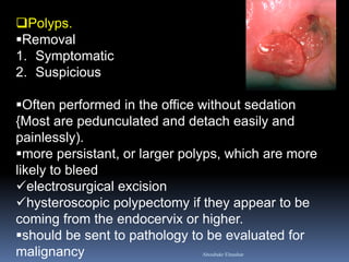 Polyps. 
Removal 
1.Symptomatic 
2.Suspicious 
Often performed in the office without sedation {Most are pedunculated and detach easily and painlessly). 
more persistant, or larger polyps, which are more likely to bleed 
electrosurgical excision 
hysteroscopic polypectomy if they appear to be coming from the endocervix or higher. 
should be sent to pathology to be evaluated for malignancy 
Aboubakr Elnashar  