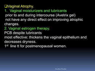 Vaginal Atrophy. 
1.Vaginal moisturizers and lubricants prior to and during intercourse (Avetrix gel) not have any direct effect on improving atrophic changes. 2. Vaginal estrogen therapy. PCB despite lubricants most effective: thickens the vaginal epithelium and decreases dryness. 1st line tt for postmenopausal women. 
Aboubakr Elnashar  
