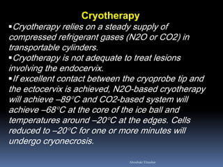 Cryotherapy 
Cryotherapy relies on a steady supply of compressed refrigerant gases (N2O or CO2) in transportable cylinders. 
Cryotherapy is not adequate to treat lesions involving the endocervix. 
If excellent contact between the cryoprobe tip and the ectocervix is achieved, N2O-based cryotherapy will achieve –89°C and CO2-based system will achieve –68°C at the core of the ice ball and temperatures around –20°C at the edges. Cells reduced to –20°C for one or more minutes will undergo cryonecrosis. 
Aboubakr Elnashar  