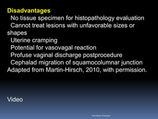 Disadvantages No tissue specimen for histopathology evaluation Cannot treat lesions with unfavorable sizes or shapes Uterine cramping Potential for vasovagal reaction Profuse vaginal discharge postprocedure Cephalad migration of squamocolumnar junction Adapted from Martin-Hirsch, 2010, with permission. Video 
Aboubakr Elnashar  