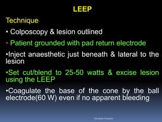 LEEP Technique 
• Colposcopy & lesion outlined 
• Patient grounded with pad return electrode 
•Inject anaesthetic just beneath & lateral to the lesion 
•Set cut/blend to 25-50 watts & excise lesion using the LEEP 
•Coagulate the base of the cone by the ball electrode(60 W) even if no apparent bleeding 
Aboubakr Elnashar  