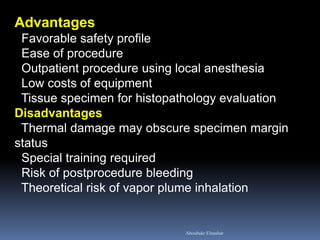 Advantages Favorable safety profile Ease of procedure Outpatient procedure using local anesthesia Low costs of equipment Tissue specimen for histopathology evaluation Disadvantages Thermal damage may obscure specimen margin status Special training required Risk of postprocedure bleeding Theoretical risk of vapor plume inhalation 
Aboubakr Elnashar  