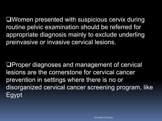 Women presented with suspicious cervix during routine pelvic examination should be referred for appropriate diagnosis mainly to exclude underling preinvasive or invasive cervical lesions. 
Proper diagnoses and management of cervical lesions are the cornerstone for cervical cancer prevention in settings where there is no or disorganized cervical cancer screening program, like Egypt 
Aboubakr Elnashar  