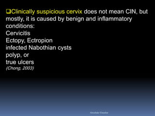 Clinically suspicious cervix does not mean CIN, but mostly, it is caused by benign and inflammatory conditions: Cervicitis Ectopy, Ectropion infected Nabothian cysts polyp, or true ulcers (Chong, 2003) 
Aboubakr Elnashar  