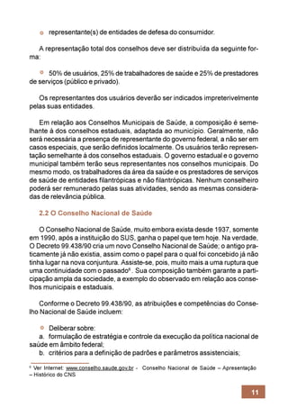 representante(s) de entidades de defesa do consumidor.

  A representação total dos conselhos deve ser distribuída da seguinte for-
ma:

      50% de usuários, 25% de trabalhadores de saúde e 25% de prestadores
de serviços (público e privado).

   Os representantes dos usuários deverão ser indicados impreterivelmente
pelas suas entidades.

   Em relação aos Conselhos Municipais de Saúde, a composição é seme-
lhante à dos conselhos estaduais, adaptada ao município. Geralmente, não
será necessária a presença de representante do governo federal, a não ser em
casos especiais, que serão definidos localmente. Os usuários terão represen-
tação semelhante à dos conselhos estaduais. O governo estadual e o governo
municipal também terão seus representantes nos conselhos municipais. Do
mesmo modo, os trabalhadores da área da saúde e os prestadores de serviços
de saúde de entidades filantrópicas e não filantrópicas. Nenhum conselheiro
poderá ser remunerado pelas suas atividades, sendo as mesmas considera-
das de relevância pública.

    2.2 O Conselho Nacional de Saúde

    O Conselho Nacional de Saúde, muito embora exista desde 1937, somente
em 1990, após a instituição do SUS, ganha o papel que tem hoje. Na verdade,
O Decreto 99.438/90 cria um novo Conselho Nacional de Saúde; o antigo pra-
ticamente já não existia, assim como o papel para o qual foi concebido já não
tinha lugar na nova conjuntura. Assiste-se, pois, muito mais a uma ruptura que
uma continuidade com o passado6 . Sua composição também garante a parti-
cipação ampla da sociedade, a exemplo do observado em relação aos conse-
lhos municipais e estaduais.

    Conforme o Decreto 99.438/90, as atribuições e competências do Conse-
lho Nacional de Saúde incluem:

      Deliberar sobre:
   a. formulação de estratégia e controle da execução da política nacional de
saúde em âmbito federal;
   b. critérios para a definição de padrões e parâmetros assistenciais;
6
  Ver Internet: www.conselho.saude.gov.br - Conselho Nacional de Saúde – Apresentação
– Histórico do CNS


                                                                                   11
 