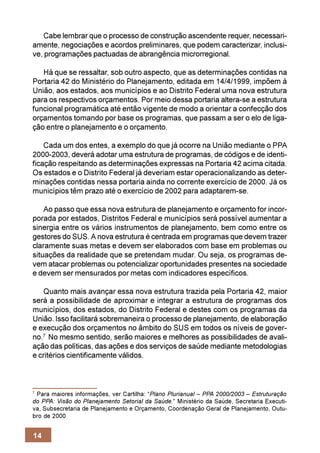 Cabe lembrar que o processo de construção ascendente requer, necessari-
amente, negociações e acordos preliminares, que podem caracterizar, inclusi-
ve, programações pactuadas de abrangência microrregional.

   Há que se ressaltar, sob outro aspecto, que as determinações contidas na
Portaria 42 do Ministério do Planejamento, editada em 14/4/1999, impõem à
União, aos estados, aos municípios e ao Distrito Federal uma nova estrutura
para os respectivos orçamentos. Por meio dessa portaria altera-se a estrutura
funcional programática até então vigente de modo a orientar a confecção dos
orçamentos tomando por base os programas, que passam a ser o elo de liga-
ção entre o planejamento e o orçamento.

    Cada um dos entes, a exemplo do que já ocorre na União mediante o PPA
2000-2003, deverá adotar uma estrutura de programas, de códigos e de identi-
ficação respeitando as determinações expressas na Portaria 42 acima citada.
Os estados e o Distrito Federal já deveriam estar operacionalizando as deter-
minações contidas nessa portaria ainda no corrente exercício de 2000. Já os
municípios têm prazo até o exercício de 2002 para adaptarem-se.

    Ao passo que essa nova estrutura de planejamento e orçamento for incor-
porada por estados, Distritos Federal e municípios será possível aumentar a
sinergia entre os vários instrumentos de planejamento, bem como entre os
gestores do SUS. A nova estrutura é centrada em programas que devem trazer
claramente suas metas e devem ser elaborados com base em problemas ou
situações da realidade que se pretendam mudar. Ou seja, os programas de-
vem atacar problemas ou potencializar oportunidades presentes na sociedade
e devem ser mensurados por metas com indicadores específicos.

    Quanto mais avançar essa nova estrutura trazida pela Portaria 42, maior
será a possibilidade de aproximar e integrar a estrutura de programas dos
municípios, dos estados, do Distrito Federal e destes com os programas da
União. Isso facilitará sobremaneira o processo de planejamento, de elaboração
e execução dos orçamentos no âmbito do SUS em todos os níveis de gover-
no.7 No mesmo sentido, serão maiores e melhores as possibilidades de avali-
ação das políticas, das ações e dos serviços de saúde mediante metodologias
e critérios cientificamente válidos.



7
 Para maiores informações, ver Cartilha: “Plano Plurianual – PPA 2000/2003 – Estruturação
do PPA: Visão do Planejamento Setorial da Saúde.” Ministério da Saúde, Secretaria Executi-
va, Subsecretaria de Planejamento e Orçamento, Coordenação Geral de Planejamento, Outu-
bro de 2000


14
 