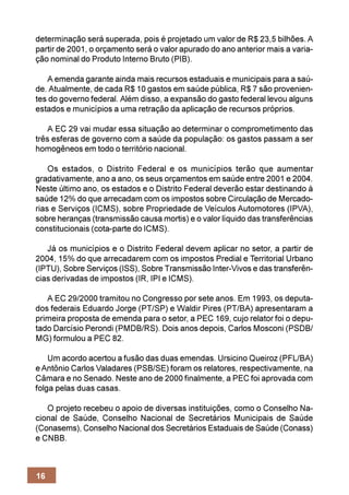 determinação será superada, pois é projetado um valor de R$ 23,5 bilhões. A
partir de 2001, o orçamento será o valor apurado do ano anterior mais a varia-
ção nominal do Produto Interno Bruto (PIB).

   A emenda garante ainda mais recursos estaduais e municipais para a saú-
de. Atualmente, de cada R$ 10 gastos em saúde pública, R$ 7 são provenien-
tes do governo federal. Além disso, a expansão do gasto federal levou alguns
estados e municípios a uma retração da aplicação de recursos próprios.

   A EC 29 vai mudar essa situação ao determinar o comprometimento das
três esferas de governo com a saúde da população: os gastos passam a ser
homogêneos em todo o território nacional.

    Os estados, o Distrito Federal e os municípios terão que aumentar
gradativamente, ano a ano, os seus orçamentos em saúde entre 2001 e 2004.
Neste último ano, os estados e o Distrito Federal deverão estar destinando à
saúde 12% do que arrecadam com os impostos sobre Circulação de Mercado-
rias e Serviços (ICMS), sobre Propriedade de Veículos Automotores (IPVA),
sobre heranças (transmissão causa mortis) e o valor líquido das transferências
constitucionais (cota-parte do ICMS).

   Já os municípios e o Distrito Federal devem aplicar no setor, a partir de
2004, 15% do que arrecadarem com os impostos Predial e Territorial Urbano
(IPTU), Sobre Serviços (ISS), Sobre Transmissão Inter-Vivos e das transferên-
cias derivadas de impostos (IR, IPI e ICMS).

   A EC 29/2000 tramitou no Congresso por sete anos. Em 1993, os deputa-
dos federais Eduardo Jorge (PT/SP) e Waldir Pires (PT/BA) apresentaram a
primeira proposta de emenda para o setor, a PEC 169, cujo relator foi o depu-
tado Darcísio Perondi (PMDB/RS). Dois anos depois, Carlos Mosconi (PSDB/
MG) formulou a PEC 82.

    Um acordo acertou a fusão das duas emendas. Ursicino Queiroz (PFL/BA)
e Antônio Carlos Valadares (PSB/SE) foram os relatores, respectivamente, na
Câmara e no Senado. Neste ano de 2000 finalmente, a PEC foi aprovada com
folga pelas duas casas.

   O projeto recebeu o apoio de diversas instituições, como o Conselho Na-
cional de Saúde, Conselho Nacional de Secretários Municipais de Saúde
(Conasems), Conselho Nacional dos Secretários Estaduais de Saúde (Conass)
e CNBB.



16
 