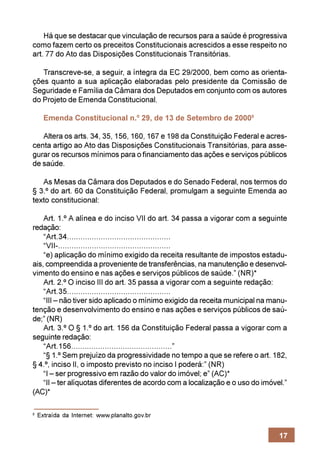 Há que se destacar que vinculação de recursos para a saúde é progressiva
como fazem certo os preceitos Constitucionais acrescidos a esse respeito no
art. 77 do Ato das Disposições Constitucionais Transitórias.

   Transcreve-se, a seguir, a íntegra da EC 29/2000, bem como as orienta-
ções quanto a sua aplicação elaboradas pelo presidente da Comissão de
Seguridade e Família da Câmara dos Deputados em conjunto com os autores
do Projeto de Emenda Constitucional.

      Emenda Constitucional n.º 29, de 13 de Setembro de 20008

   Altera os arts. 34, 35, 156, 160, 167 e 198 da Constituição Federal e acres-
centa artigo ao Ato das Disposições Constitucionais Transitórias, para asse-
gurar os recursos mínimos para o financiamento das ações e serviços públicos
de saúde.

   As Mesas da Câmara dos Deputados e do Senado Federal, nos termos do
§ 3.º do art. 60 da Constituição Federal, promulgam a seguinte Emenda ao
texto constitucional:

    Art. 1.º A alínea e do inciso VII do art. 34 passa a vigorar com a seguinte
redação:
    “Art.34..............................................
    “VII-..................................................
    “e) aplicação do mínimo exigido da receita resultante de impostos estadu-
ais, compreendida a proveniente de transferências, na manutenção e desenvol-
vimento do ensino e nas ações e serviços públicos de saúde.” (NR)*
    Art. 2.º O inciso III do art. 35 passa a vigorar com a seguinte redação:
    “Art.35..............................................
    “III – não tiver sido aplicado o mínimo exigido da receita municipal na manu-
tenção e desenvolvimento do ensino e nas ações e serviços públicos de saú-
de;” (NR)
    Art. 3.º O § 1.º do art. 156 da Constituição Federal passa a vigorar com a
seguinte redação:
    “Art.156.............................................”
    “§ 1.º Sem prejuízo da progressividade no tempo a que se refere o art. 182,
§ 4.º, inciso II, o imposto previsto no inciso I poderá:” (NR)
    “I – ser progressivo em razão do valor do imóvel; e” (AC)*
    “II – ter alíquotas diferentes de acordo com a localização e o uso do imóvel.”
(AC)*

8
    Extraída da Internet: www.planalto.gov.br


                                                                               17
 