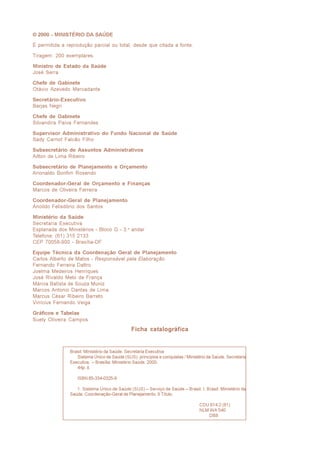 © 2000 - MINISTÉRIO DA SAÚDE

É permitida a reprodução parcial ou total, desde que citada a fonte.

Tiragem: 200 exemplares.

Ministro de Estado da Saúde
José Serra

Chefe de Gabinete
Otávio Azevedo Mercadante

Secretário-Executivo
Barjas Negri

Chefe de Gabinete
Silvandira Paiva Fernandes

Supervisor Administrativo do Fundo Nacional de Saúde
Sady Carnot Falcão Filho

Subsecretário de Assuntos Administrativos
Ailton de Lima Ribeiro

Subsecretário de Planejamento e Orçamento
Arionaldo Bonfim Rosendo

Coordenador-Geral de Orçamento e Finanças
Marcos de Oliveira Ferreira

Coordenador-Geral de Planejamento
Anoildo Felisdório dos Santos

Ministério da Saúde
Secretaria Executiva
Esplanada dos Ministérios - Bloco G - 3.o andar
Telefone: (61) 315 2133
CEP 70058-900 - Brasília-DF

Equipe Técnica da Coordenação Geral de Planejamento
Carlos Alberto de Matos - Responsável pela Elaboração
Fernando Ferreira Daltro
Joelma Medeiros Henriques
José Rivaldo Melo de França
Márcia Batista de Souza Muniz
Marcos Antonio Dantas de Lima
Marcus César Ribeiro Barreto
Vinícius Fernando Veiga

Gráficos e Tabelas
Suely Oliveira Campos
                                              Ficha catalográfica


               Brasil. Ministério da Saúde. Secretaria Executiva
                  Sistema Único de Saúde (SUS): princípios e conquistas / Ministério da Saúde, Secretaria
               Executiva. – Brasília: Ministério Saúde, 2000.
                  44p. il.

                  ISBN 85-334-0325-9

                  1. Sistema Único de Saúde (SUS) – Serviço de Saúde – Brasil. I. Brasil. Ministério da
               Saúde. Coordenação-Geral de Planejamento. II Título.

                                                                                 CDU 614.2 (81)
                                                                                 NLM WA 540
                                                                                     DB8
 