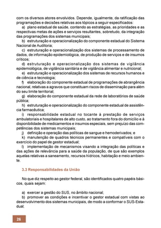 com os diversos atores envolvidos. Depende, igualmente, da ratificação das
programações e decisões relativas aos tópicos a seguir especificados:
    a) plano estadual de saúde, contendo as estratégias, as prioridades e as
respectivas metas de ações e serviços resultantes, sobretudo, da integração
das programações dos sistemas municipais;
    b) estruturação e operacionalização do componente estadual do Sistema
Nacional de Auditoria;
    c) estruturação e operacionalização dos sistemas de processamento de
dados, de informação epidemiológica, de produção de serviços e de insumos
críticos;
    d) estruturação e operacionalização dos sistemas de vigilância
epidemiológica, de vigilância sanitária e de vigilância alimentar e nutricional;
    e) estruturação e operacionalização dos sistemas de recursos humanos e
de ciência e tecnologia;
    f) elaboração do componente estadual de programações de abrangência
nacional, relativas a agravos que constituam riscos de disseminação para além
do seu limite territorial;
    g) elaboração do componente estadual da rede de laboratórios de saúde
pública;
    h) estruturação e operacionalização do componente estadual de assistên-
cia farmacêutica;
    i) responsabilidade estadual no tocante à prestação de serviços
ambulatoriais e hospitalares de alto custo, ao tratamento fora do domicílio e à
disponibilidade de medicamentos e insumos especiais, sem prejuízo das com-
petências dos sistemas municipais;
    j) definição e operação das políticas de sangue e hemoderivados; e
    k) manutenção de quadros técnicos permanentes e compatíveis com o
exercício do papel de gestor estadual;
    l) implementação de mecanismos visando a integração das políticas e
das ações de relevância para a saúde da população, de que são exemplos
aquelas relativas a saneamento, recursos hídricos, habitação e meio ambien-
te.

     3.3 Responsabilidades da União

   No que diz respeito ao gestor federal, são identificados quatro papéis bási-
cos, quais sejam:

   a) exercer a gestão do SUS, no âmbito nacional;
   b) promover as condições e incentivar o gestor estadual com vistas ao
desenvolvimento dos sistemas municipais, de modo a conformar o SUS-Esta-
dual;


26
 