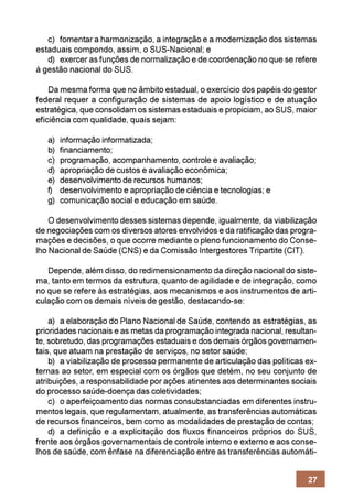 c) fomentar a harmonização, a integração e a modernização dos sistemas
estaduais compondo, assim, o SUS-Nacional; e
   d) exercer as funções de normalização e de coordenação no que se refere
à gestão nacional do SUS.

    Da mesma forma que no âmbito estadual, o exercício dos papéis do gestor
federal requer a configuração de sistemas de apoio logístico e de atuação
estratégica, que consolidam os sistemas estaduais e propiciam, ao SUS, maior
eficiência com qualidade, quais sejam:

   a)   informação informatizada;
   b)   financiamento;
   c)   programação, acompanhamento, controle e avaliação;
   d)   apropriação de custos e avaliação econômica;
   e)   desenvolvimento de recursos humanos;
   f)   desenvolvimento e apropriação de ciência e tecnologias; e
   g)   comunicação social e educação em saúde.

    O desenvolvimento desses sistemas depende, igualmente, da viabilização
de negociações com os diversos atores envolvidos e da ratificação das progra-
mações e decisões, o que ocorre mediante o pleno funcionamento do Conse-
lho Nacional de Saúde (CNS) e da Comissão Intergestores Tripartite (CIT).

   Depende, além disso, do redimensionamento da direção nacional do siste-
ma, tanto em termos da estrutura, quanto de agilidade e de integração, como
no que se refere às estratégias, aos mecanismos e aos instrumentos de arti-
culação com os demais níveis de gestão, destacando-se:

    a) a elaboração do Plano Nacional de Saúde, contendo as estratégias, as
prioridades nacionais e as metas da programação integrada nacional, resultan-
te, sobretudo, das programações estaduais e dos demais órgãos governamen-
tais, que atuam na prestação de serviços, no setor saúde;
    b) a viabilização de processo permanente de articulação das políticas ex-
ternas ao setor, em especial com os órgãos que detém, no seu conjunto de
atribuições, a responsabilidade por ações atinentes aos determinantes sociais
do processo saúde-doença das coletividades;
    c) o aperfeiçoamento das normas consubstanciadas em diferentes instru-
mentos legais, que regulamentam, atualmente, as transferências automáticas
de recursos financeiros, bem como as modalidades de prestação de contas;
    d) a definição e a explicitação dos fluxos financeiros próprios do SUS,
frente aos órgãos governamentais de controle interno e externo e aos conse-
lhos de saúde, com ênfase na diferenciação entre as transferências automáti-


                                                                          27
 