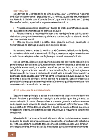 DO TEMÁRIO
   Nos termos do Decreto de 28 de julho de 2000, a XIª Conferência Nacional
de Saúde terá como tema: “Efetivando o SUS: Acesso, Qualidade e Humanização
na Atenção à Saúde com Controle Social”, que será discutido em 3 (três)
Mesas-Redondas, a partir dos seguintes eixos temáticos:

        Avaliação do controle social nos 10 anos do SUS: a construção do aces-
so, qualidade e humanização na atenção à saúde.
        Financiamento e responsabilidades das 3 (três) esferas político-admi-
nistrativas para garantir o acesso, qualidade e humanização na atenção à saú-
de, com controle social.
        Modelo assistencial e gestão para garantir acesso, qualidade e
humanização na atenção à saúde, com controle social.

   No entanto, mesmo antes do término da XI Conferência Nacional de Saúde,
é possível constatar vários avanços do SUS que, se espera, sejam maximizados
a partir das avaliações e das resoluções que tomará essa conferência.

    Nesse sentido, aponta-se a seguir uma avaliação acerca de cada um dos
princípios que dão base ao SUS, quais sejam: a universalidade, a eqüidade e a
integralidade nos serviços e ações de saúde, por um lado; e por outro seus
princípios organizacionais que são a descentralização, a regionalização e a
hierarquização da rede e a participação social. Vale a pena lembrar também a
prioridade dada as ações preventivas como forma de promover a saúde e não
somente a cura de doenças, como ocorria no passado. Essa representa a
principal estratégia para a efetivação da saúde como qualidade de vida e não
como o estado de ausência de doença.

     4.1 O princípio da universalidade

   Segundo esse princípio a saúde é um direito de todos e é um dever do
Poder Público a provisão de serviços e de ações que lhe garanta. A
universalização, todavia, não quer dizer somente a garantia imediata de aces-
so às ações e aos serviços de saúde. A universalização, diferentemente, colo-
ca o desafio de oferta desses serviços e ações de saúde a todos que deles
necessitem, todavia, enfatizando a ações preventivas e reduzindo o tratamento
de agravos.

   Não obstante o acesso universal, eficiente, eficaz e efetivo aos serviços e
às ações de saúde ser um processo em construção, onde há muito trabalho a
ser feito, a cobertura e a oferta desses serviços e dessas ações vêm amplian-
do-se rapidamente. Prova disso são indicadores que dão conta de um conside-


30
 