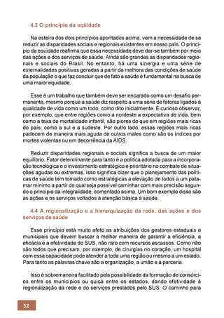 4.3 O princípio da eqüidade

    Na esteira dos dois princípios apontados acima, vem a necessidade de se
reduzir as disparidades sociais e regionais existentes em nosso país. O princí-
pio da equidade reafirma que essa necessidade deve dar-se também por meio
das ações e dos serviços de saúde. Ainda são grandes as disparidades regio-
nais e sociais do Brasil. No entanto, há uma sinergia e uma série de
externalidades positivas geradas a partir da melhora das condições de saúde
da população o que faz concluir que de fato a saúde é fundamental na busca de
uma maior equidade.

   Esse é um trabalho que também deve ser encarado como um desafio per-
manente, mesmo porque a saúde diz respeito a uma série de fatores ligados à
qualidade de vida como um todo, como dito inicialmente. É curioso observar,
por exemplo, que entre regiões como a nordeste a expectativa de vida, bem
como a taxa de mortalidade infantil, são piores do que em regiões mais ricas
do país, como a sul e a sudeste. Por outro lado, essas regiões mais ricas
padecem de maneira mais aguda de outros males como são os índices por
mortes violentas ou em decorrência da AIDS.

   Reduzir disparidades regionais e sociais significa a busca de um maior
equilíbrio. Fator determinante para tanto é a política adotada para a incorpora-
ção tecnológica e o investimento estratégico e prioritário no combate de situa-
ções agudas ou extremas. Isso significa dizer que o planejamento das políti-
cas de saúde tem tomado como estratégicas a elevação de todos a um pata-
mar mínimo a partir do qual seja possível caminhar com mais precisão segun-
do o princípio da integralidade, comentado acima. Um bom exemplo disso são
as ações e os serviços voltados à atenção básica à saúde.

   4.4 A regionalização e a hierarquização da rede, das ações e dos
serviços de saúde

    Esse princípio está muito afeto as atribuições dos gestores estaduais e
municipais que devem buscar a melhor maneira de garantir a eficiência, a
eficácia e a efetividade do SUS, não raro com recursos escassos. Como não
são todos que precisam, por exemplo, de cirurgias no coração, um hospital
com essa capacidade pode atender a toda uma região ou mesmo a um estado.
Para tanto as palavras chave são a organização, a união e a parceria.

   Isso é sobremaneira facilitado pela possibilidade da formação de consórci-
os entre os municípios ou quiçá entre os estados, dando efetividade à
regionalização da rede e do serviços prestados pelo SUS. O caminho para


32
 