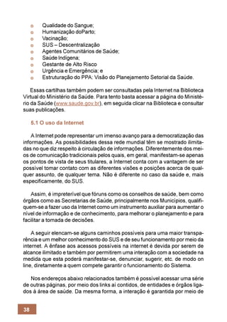 Qualidade do Sangue;
         Humanização doParto;
         Vacinação;
         SUS – Descentralização
         Agentes Comunitários de Saúde;
         Saúde Indígena;
         Gestante de Alto Risco
         Urgência e Emergência; e
         Estruturação do PPA: Visão do Planejamento Setorial da Saúde.

    Essas cartilhas também podem ser consultadas pela Internet na Biblioteca
Virtual do Ministério da Saúde. Para tento basta acessar a página do Ministé-
rio da Saúde (www.saude.gov.br), em seguida clicar na Biblioteca e consultar
suas publicações.

     5.1 O uso da Internet

    A Internet pode representar um imenso avanço para a democratização das
informações. As possibilidades dessa rede mundial têm se mostrado ilimita-
das no que diz respeito à circulação de informações. Diferentemente dos mei-
os de comunicação tradicionais pelos quais, em geral, manifestam-se apenas
os pontos de vista de seus titulares, a Internet conta com a vantagem de ser
possível tomar contato com as diferentes visões e posições acerca de qual-
quer assunto, de qualquer tema. Não é diferente no caso da saúde e, mais
especificamente, do SUS.

   Assim, é impreterível que fóruns como os conselhos de saúde, bem como
órgãos como as Secretarias de Saúde, principalmente nos Municípios, qualifi-
quem-se a fazer uso da Internet como um instrumento auxiliar para aumentar o
nível de informação e de conhecimento, para melhorar o planejamento e para
facilitar a tomada de decisões.

    A seguir elencam-se alguns caminhos possíveis para uma maior transpa-
rência e um melhor conhecimento do SUS e de seu funcionamento por meio da
internet. A ênfase aos acessos possíveis na internet é devida por serem de
alcance ilimitado e também por permitirem uma interação com a sociedade na
medida que esta poderá manifestar-se, denunciar, sugerir, etc. de modo on
line, diretamente a quem compete garantir o funcionamento do Sistema.

   Nos endereços abaixo relacionados também é possível acessar uma série
de outras páginas, por meio dos links aí contidos, de entidades e órgãos liga-
dos à área de saúde. Da mesma forma, a interação é garantida por meio de


38
 