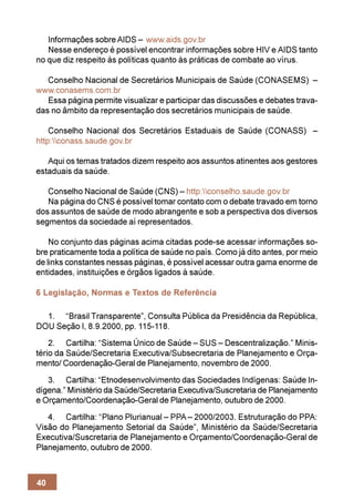 Informações sobre AIDS – www.aids.gov.br
   Nesse endereço é possível encontrar informações sobre HIV e AIDS tanto
no que diz respeito às políticas quanto às práticas de combate ao vírus.

   Conselho Nacional de Secretários Municipais de Saúde (CONASEMS) –
www.conasems.com.br
   Essa página permite visualizar e participar das discussões e debates trava-
das no âmbito da representação dos secretários municipais de saúde.

    Conselho Nacional dos Secretários Estaduais de Saúde (CONASS) –
http:conass.saude.gov.br

   Aqui os temas tratados dizem respeito aos assuntos atinentes aos gestores
estaduais da saúde.

   Conselho Nacional de Saúde (CNS) – http:conselho.saude.gov.br
   Na página do CNS é possível tomar contato com o debate travado em torno
dos assuntos de saúde de modo abrangente e sob a perspectiva dos diversos
segmentos da sociedade aí representados.

    No conjunto das páginas acima citadas pode-se acessar informações so-
bre praticamente toda a política de saúde no país. Como já dito antes, por meio
de links constantes nessas páginas, é possível acessar outra gama enorme de
entidades, instituições e órgãos ligados à saúde.

6 Legislação, Normas e Textos de Referência

  1. “Brasil Transparente”, Consulta Pública da Presidência da República,
DOU Seção I, 8.9.2000, pp. 115-118.
    2. Cartilha: “Sistema Único de Saúde – SUS – Descentralização.” Minis-
tério da Saúde/Secretaria Executiva/Subsecretaria de Planejamento e Orça-
mento/ Coordenação-Geral de Planejamento, novembro de 2000.
   3. Cartilha: “Etnodesenvolvimento das Sociedades Indígenas: Saúde In-
dígena.” Ministério da Saúde/Secretaria Executiva/Suscretaria de Planejamento
e Orçamento/Coordenação-Geral de Planejamento, outubro de 2000.
   4. Cartilha: “Plano Plurianual – PPA – 2000/2003. Estruturação do PPA:
Visão do Planejamento Setorial da Saúde”, Ministério da Saúde/Secretaria
Executiva/Suscretaria de Planejamento e Orçamento/Coordenação-Geral de
Planejamento, outubro de 2000.



40
 