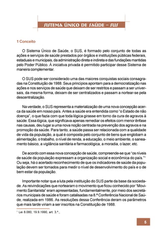1 Conceito

   O Sistema Único de Saúde, o SUS, é formado pelo conjunto de todas as
ações e serviços de saúde prestados por órgãos e instituições públicas federais,
estaduais e municipais, da administração direta e indireta e das fundações mantidas
pelo Poder Público. À iniciativa privada é permitido participar desse Sistema de
maneira complementar.

   O SUS pode ser considerado uma das maiores conquistas sociais consagra-
das na Constituição de 1988. Seus princípios apontam para a democratização nas
ações e nos serviços de saúde que deixam de ser restritos e passam a ser univer-
sais, da mesma forma, deixam de ser centralizados e passam a nortear-se pela
descentralização.

    Na verdade, o SUS representa a materialização de uma nova concepção acer-
ca da saúde em nosso país. Antes a saúde era entendida como “o Estado de não
doença”, o que fazia com que toda lógica girasse em torno da cura de agravos à
saúde. Essa lógica, que significava apenas remediar os efeitos com menor ênfase
nas causas, deu lugar a uma nova noção centrada na prevenção dos agravos e na
promoção da saúde. Para tanto, a saúde passa ser relacionada com a qualidade
de vida da população, a qual é composta pelo conjunto de bens que englobam a
alimentação, o trabalho, o nível de renda, a educação, o meio ambiente, o sanea-
mento básico, a vigilância sanitária e farmacológica, a moradia, o lazer, etc.

   De acordo com essa nova concepção de saúde, compreende-se que “os níveis
de saúde da população expressam a organização social e econômica do país.”1
Ou seja, há o acertado reconhecimento de que os indicadores de saúde da popu-
lação devem ser tomados para medir o nível de desenvolvimento do país e o de
bem estar da população.

    Importante notar que a luta pela instituição do SUS parte da base da socieda-
de. As reivindicações que nortearam o movimento que ficou conhecido por “Movi-
mento Sanitarista” eram apresentadas, fundamentalmente, por meio dos secretá-
rios municipais de saúde e foram catalisadas na 8.ª Conferência Nacional de Saú-
de, realizada em 1986. As resoluções dessa Conferência deram os parâmetros
que mais tarde viriam a ser inscritos na Constituição de 1988.
1
    Lei 8.080, 19.9.1990, art. 3.º.,


                                                                                 5
 