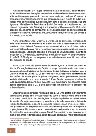 Antes disso existia um “duplo comando” na área da saúde, pois o Ministé-
rio da Saúde cuidava das ações preventivas e o Ministério da Previdência Soci-
al incumbia-se pela prestação dos serviços médicos curativos. O acesso a
esses serviços médicos curativos, até então não era um direito de todos, uni-
versal, mas somente dos que contribuíam para o sistema de então, que era
ligado ao Ministério da Previdência Social. Somente os trabalhadores com
carteira registrada, pois, faziam jus aos serviços públicos de saúde. Sob outro
aspecto, ações como as campanhas de vacinação eram de competência do
Ministério da Saúde, revelando a duplicidade e a fragmentação das ações e
dos serviços de saúde.

    A mudança foi grande. Ocorreu a unificação de comando, representada
pela transferência ao Ministério da Saúde de toda a responsabilidade pela
saúde no plano federal. Da mesma forma nos estados e municípios, onde a
responsabilidade ficara a cargo das respectivas secretarias estaduais e muni-
cipais de saúde. Sob outro aspecto, o princípio da universalidade, inscrito no
artigo 196 da Constituição, representou a inclusão de todos no amparo presta-
do pelo SUS. Qualquer pessoa passa a ter o direito de ser atendido nas unida-
des públicas de saúde.

   Aliás, “o Ministério da Saúde assumiu, desde agosto de 1999, por intermé-
dio da Fundação Nacional de Saúde, a responsabilidade de estruturar e
operacionalizar o Subsistema de Atenção à Saúde Indígena, articulado com o
Sistema Único de Saúde (SUS), passando assim, a responder pela totalidade
das ações de saúde para os povos indígenas, tanto preventivas quanto
assistenciais e de promoção à saúde.”2 Esse fato faz com que atualmente
toda a população brasileira, sem exceção, seja beneficiária dos serviços e das
ações prestadas pelo SUS o que concretiza em definitivo o princípio da
universalização.

   Os avanços democráticos não param por aí. De uma gestão extremamente
centralizada, passa-se à descentralização como a melhor forma de garantir
uma maior participação na formulação e na implantação dos serviços e ações
de saúde. Ou seja, o município, enquanto o ente federado mais próximo da
realidade da população, ganha a atribuição fundamental, bem como os recur-
sos para tanto, de responsabilizar-se pela melhor política de saúde para a
população local. Nada mais acertado, considerando a diversidade e a disparidade
de realidades locais espalhadas pelo Brasil. O município é, por excelência, o
melhor dos entes federados para tratar da saúde dada a sua maior proximidade

2
  Ver Cartilha “Programa Saúde Indígena, - Etnodesenvolvimeto das Sociedades Indígenas”
Ministério da Saúde /Secretaria Executiva /Subsecretaria de Planejamento e Orçamento /
Coordenação Geral de Planejamento, setembro de 2000, p..6


6
 
