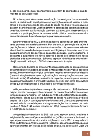 e, por isso mesmo, maior conhecimento da ordem de prioridades e das de-
mandas da população local.

   No entanto, para além da descentralização dos serviços e dos recursos de
saúde, a participação social passa a ser condição essencial. Assim, a exis-
tência e o funcionamento de conselhos de saúde nos três níveis de governo
passam a ser obrigatórios visando garantir a participação social nas políticas
de saúde, tanto em sua formulação como em sua execução. Nesse sentido, o
controle e a participação social na área saúde pública paulatinamente vêm
aumentando suas dimensões e aperfeiçoando seus métodos.

   É bem verdade que o SUS, como não poderia deixar de ser, está em cons-
tante processo de aperfeiçoamento. Por um lado, a promoção da saúde à
população nunca deixará de sofrer transformações pois, como as sociedades
são dinâmicas, a cada dia surgem novas tecnologias que devem ser incorpora-
das para a melhoria dos serviços e das ações de saúde. Da mesma forma, é
constante o surgimento de novos agravos à saúde que carecem de novas
profilaxias e de novos cuidados. Sob outro aspecto, não obstante todo o cami-
nho já percorrido até aqui, o SUS ainda está em estruturação.

    Desse modo, trabalha-se arduamente pela consolidação de seus princípios
doutrinários (universalidade, equidade e integralidade nos serviços e ações de
saúde), bem como dos princípios que dizem respeito a sua operacionalização
(descentralização dos serviços, regionalização e hierarquização da rede e par-
ticipação social). O trabalho é no sentido de capacitar os municípios a assumir
suas responsabilidades e prerrogativas diante do SUS, bem como desenvolver
ações que dêem prioridade à prevenção e à promoção de saúde.

    Aliás, uma observação das normas que vêm estruturando o SUS desde sua
origem permite que se perceba o processo de constante aperfeiçoamento ao
longo de sua curta história. Em outubro de 1988, o SUS foi instituído constitu-
cionalmente, sendo que a seção que trata da saúde na Constituição vai dos
artigos 196 a 200. A consagração constitucional do SUS trouxe a previsão da
necessidade de novas leis para sua regulamentação. Isso ocorrera por meio
das Leis 8.080 e 8142, ambas editadas em 1990, que conjuntamente formam
a “Lei Orgânica da Saúde”.

   A organização operacional do SUS, sob outro aspecto, evoluiu mediante a
edição de três Normas Operacionais Básicas (NOB), cada qual substituindo e
aperfeiçoando a anterior. A primeira edição ocorre em 1991, a segunda em
1993 e a terceira em 1996; esta última (NOB/96), apesar das alterações e dos
aperfeiçoamentos em relação a sua edição original, é a que está em vigor. Da


                                                                             7
 