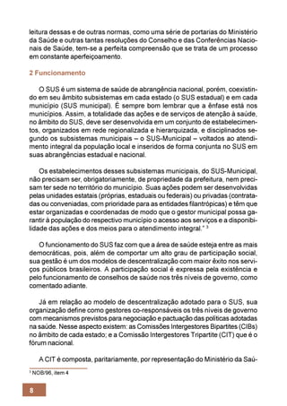 leitura dessas e de outras normas, como uma série de portarias do Ministério
da Saúde e outras tantas resoluções do Conselho e das Conferências Nacio-
nais de Saúde, tem-se a perfeita compreensão que se trata de um processo
em constante aperfeiçoamento.

2 Funcionamento

   O SUS é um sistema de saúde de abrangência nacional, porém, coexistin-
do em seu âmbito subsistemas em cada estado (o SUS estadual) e em cada
município (SUS municipal). É sempre bom lembrar que a ênfase está nos
municípios. Assim, a totalidade das ações e de serviços de atenção à saúde,
no âmbito do SUS, deve ser desenvolvida em um conjunto de estabelecimen-
tos, organizados em rede regionalizada e hierarquizada, e disciplinados se-
gundo os subsistemas municipais – o SUS-Municipal – voltados ao atendi-
mento integral da população local e inseridos de forma conjunta no SUS em
suas abrangências estadual e nacional.

    Os estabelecimentos desses subsistemas municipais, do SUS-Municipal,
não precisam ser, obrigatoriamente, de propriedade da prefeitura, nem preci-
sam ter sede no território do município. Suas ações podem ser desenvolvidas
pelas unidades estatais (próprias, estaduais ou federais) ou privadas (contrata-
das ou conveniadas, com prioridade para as entidades filantrópicas) e têm que
estar organizadas e coordenadas de modo que o gestor municipal possa ga-
rantir à população do respectivo município o acesso aos serviços e a disponibi-
lidade das ações e dos meios para o atendimento integral.” 3

   O funcionamento do SUS faz com que a área de saúde esteja entre as mais
democráticas, pois, além de comportar um alto grau de participação social,
sua gestão é um dos modelos de descentralização com maior êxito nos servi-
ços públicos brasileiros. A participação social é expressa pela existência e
pelo funcionamento de conselhos de saúde nos três níveis de governo, como
comentado adiante.

    Já em relação ao modelo de descentralização adotado para o SUS, sua
organização define como gestores co-responsáveis os três níveis de governo
com mecanismos previstos para negociação e pactuação das políticas adotadas
na saúde. Nesse aspecto existem: as Comissões Intergestores Bipartites (CIBs)
no âmbito de cada estado; e a Comissão Intergestores Tripartite (CIT) que é o
fórum nacional.

      A CIT é composta, paritariamente, por representação do Ministério da Saú-
3
    NOB/96, item 4


8
 
