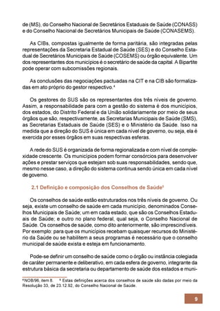 de (MS), do Conselho Nacional de Secretários Estaduais de Saúde (CONASS)
e do Conselho Nacional de Secretários Municipais de Saúde (CONASEMS).

   As CIBs, compostas igualmente de forma paritária, são integradas pelas
representações da Secretaria Estadual de Saúde (SES) e do Conselho Esta-
dual de Secretários Municipais de Saúde (COSEMS) ou órgão equivalente. Um
dos representantes dos municípios é o secretário de saúde da capital. A Bipartite
pode operar com subcomissões regionais.

   As conclusões das negociações pactuadas na CIT e na CIB são formaliza-
das em ato próprio do gestor respectivo.4

   Os gestores do SUS são os representantes dos três níveis de governo.
Assim, a responsabilidade para com a gestão do sistema é dos municípios,
dos estados, do Distrito Federal e da União solidariamente por meio de seus
órgãos que são, respectivamente, as Secretarias Municipais de Saúde (SMS),
as Secretarias Estaduais de Saúde (SES) e o Ministério da Saúde. Isso na
medida que a direção do SUS é única em cada nível de governo, ou seja, ela é
exercida por esses órgãos em suas respectivas esferas.

   A rede do SUS é organizada de forma regionalizada e com nível de comple-
xidade crescente. Os municípios podem formar consórcios para desenvolver
ações e prestar serviços que estejam sob suas responsabilidades, sendo que,
mesmo nesse caso, a direção do sistema continua sendo única em cada nível
de governo.

    2.1 Definição e composição dos Conselhos de Saúde5

    Os conselhos de saúde estão estruturados nos três níveis de governo. Ou
seja, existe um conselho de saúde em cada município, denominados Conse-
lhos Municipais de Saúde; um em cada estado, que são os Conselhos Estadu-
ais de Saúde; e outro no plano federal, qual seja, o Conselho Nacional de
Saúde. Os conselhos de saúde, como dito anteriormente, são imprescindíveis.
Por exemplo: para que os municípios recebam quaisquer recursos do Ministé-
rio da Saúde ou se habilitem a seus programas é necessário que o conselho
municipal de saúde exista e esteja em funcionamento.

   Pode-se definir um conselho de saúde como o órgão ou instância colegiada
de caráter permanente e deliberativo, em cada esfera de governo, integrante da
estrutura básica da secretaria ou departamento de saúde dos estados e muni-
4
 NOB/96, item 8. 5 Estas definições acerca dos conselhos de saúde são dadas por meio da
Resolução 33, de 23.12.92, do Conselho Nacional de Saúde.


                                                                                     9
 