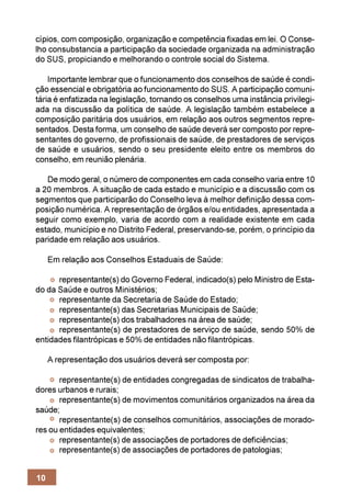 cípios, com composição, organização e competência fixadas em lei. O Conse-
lho consubstancia a participação da sociedade organizada na administração
do SUS, propiciando e melhorando o controle social do Sistema.

    Importante lembrar que o funcionamento dos conselhos de saúde é condi-
ção essencial e obrigatória ao funcionamento do SUS. A participação comuni-
tária é enfatizada na legislação, tornando os conselhos uma instância privilegi-
ada na discussão da política de saúde. A legislação também estabelece a
composição paritária dos usuários, em relação aos outros segmentos repre-
sentados. Desta forma, um conselho de saúde deverá ser composto por repre-
sentantes do governo, de profissionais de saúde, de prestadores de serviços
de saúde e usuários, sendo o seu presidente eleito entre os membros do
conselho, em reunião plenária.

   De modo geral, o número de componentes em cada conselho varia entre 10
a 20 membros. A situação de cada estado e município e a discussão com os
segmentos que participarão do Conselho leva à melhor definição dessa com-
posição numérica. A representação de órgãos e/ou entidades, apresentada a
seguir como exemplo, varia de acordo com a realidade existente em cada
estado, município e no Distrito Federal, preservando-se, porém, o princípio da
paridade em relação aos usuários.

     Em relação aos Conselhos Estaduais de Saúde:

      representante(s) do Governo Federal, indicado(s) pelo Ministro de Esta-
do da Saúde e outros Ministérios;
      representante da Secretaria de Saúde do Estado;
      representante(s) das Secretarias Municipais de Saúde;
      representante(s) dos trabalhadores na área de saúde;
      representante(s) de prestadores de serviço de saúde, sendo 50% de
entidades filantrópicas e 50% de entidades não filantrópicas.

     A representação dos usuários deverá ser composta por:

       representante(s) de entidades congregadas de sindicatos de trabalha-
dores urbanos e rurais;
       representante(s) de movimentos comunitários organizados na área da
saúde;
       representante(s) de conselhos comunitários, associações de morado-
res ou entidades equivalentes;
       representante(s) de associações de portadores de deficiências;
       representante(s) de associações de portadores de patologias;


10
 