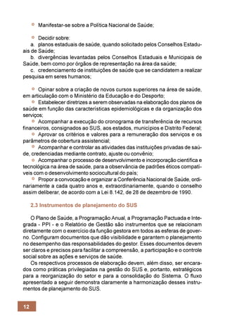 Manifestar-se sobre a Política Nacional de Saúde;

       Decidir sobre:
    a. planos estaduais de saúde, quando solicitado pelos Conselhos Estadu-
ais de Saúde;
    b. divergências levantadas pelos Conselhos Estaduais e Municipais de
Saúde, bem como por órgãos de representação na área da saúde;
    c. credenciamento de instituições de saúde que se candidatem a realizar
pesquisa em seres humanos;

       Opinar sobre a criação de novos cursos superiores na área de saúde,
em articulação com o Ministério da Educação e do Desporto;
       Estabelecer diretrizes a serem observadas na elaboração dos planos de
saúde em função das características epidemiológicas e da organização dos
serviços;
       Acompanhar a execução do cronograma de transferência de recursos
financeiros, consignados ao SUS, aos estados, municípios e Distrito Federal;
       Aprovar os critérios e valores para a remuneração dos serviços e os
parâmetros de cobertura assistencial;
       Acompanhar e controlar as atividades das instituições privadas de saú-
de, credenciadas mediante contrato, ajuste ou convênio;
       Acompanhar o processo de desenvolvimento e incorporação científica e
tecnológica na área de saúde, para a observância de padrões éticos compatí-
veis com o desenvolvimento sociocultural do país;
       Propor a convocação e organizar a Conferência Nacional de Saúde, ordi-
nariamente a cada quatro anos e, extraordinariamente, quando o conselho
assim deliberar, de acordo com a Lei 8.142, de 28 de dezembro de 1990.

     2.3 Instrumentos de planejamento do SUS

    O Plano de Saúde, a Programação Anual, a Programação Pactuada e Inte-
grada - PPI - e o Relatório de Gestão são instrumentos que se relacionam
diretamente com o exercício da função gestora em todos as esferas de gover-
no. Configuram documentos que dão visibilidade e garantem o planejamento
no desempenho das responsabilidades do gestor. Esses documentos devem
ser claros e precisos para facilitar a compreensão, a participação e o controle
social sobre as ações e serviços de saúde.
    Os respectivos processos de elaboração devem, além disso, ser encara-
dos como práticas privilegiadas na gestão do SUS e, portanto, estratégicos
para a reorganização do setor e para a consolidação do Sistema. O fluxo
apresentado a seguir demonstra claramente a harmonização desses instru-
mentos de planejamento do SUS.


12
 