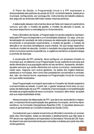 O Plano de Saúde, a Programação Anual e a PPI expressam a
direcionalidade das políticas de saúde do SUS, no âmbito federal, estadual ou
municipal, configurando, por conseguinte, instrumentos de trabalho elabora-
dos segundo as diretrizes definidas nestas mesmas políticas.

   A elaboração desses instrumentos deve ser feita com base em parâmetros
comuns, que são: o modelo de gestão, o modelo de atenção à saúde, os
recursos específicos ou estratégicos e o financiamento.

   Para o Ministério da Saúde, a Programação Anual dos estados é represen-
tada pela PPI que corresponde a um consolidado estadual. Ou seja, uma sis-
tematização do resultado de todo processo de elaboração da programação,
envolvendo a composição orçamentária, o modelo de gestão, o modelo de
atenção e os recursos estratégicos supra citados. No que tange especifica-
mente ao modelo de atenção, contém o resultado da programação acordada
entre municípios quanto à assistência, à vigilância sanitária e à epidemiologia
e controle de doenças.

   A construção da PPI, portanto, deve configurar um processo iniciado no
município que, ao elaborar a sua Programação Anual, explicita os serviços que
serão oferecidos à sua população dentro do seu território. Apresenta, também,
aqueles serviços que serão oferecidos em outros municípios, necessitando,
neste caso, negociar com outros gestores. As ações dos órgãos federais,
estaduais e municipais, bem como dos prestadores conveniados e contrata-
dos, são, da mesma forma, expressas na Programação Anual do município
em que estão localizados.

    Essa Programação municipal é aprovada no Conselho de Saúde respectivo
e encaminhada ao estado. A partir daí, o gestor estadual inicia todo um pro-
cesso de elaboração de sua PPI, mediante a harmonização e compatibilização
de todas as programações de seus municípios. Incorpora, além disso, as ações
sob sua responsabilidade direta.

   Nesse processo de elaboração da PPI, que deve ser ascendente e negoci-
ado, é imprescindível a participação dos gestores municipais, de forma repre-
sentativa, na Comissão Intergestores Bipartite (CIB). O resultado desse pro-
cesso é apresentado ao Conselho Estadual de Saúde (CES).

   Considerando que o estado encaminha ao Ministério somente um consoli-
dado das informações, todas as decisões e detalhamentos que dão base à
PPI devem ser registrados e armazenados na Secretaria Técnica da CIB, fican-
do disponíveis permanentemente para consultas e análises por parte dos dife-
rentes gestores.

                                                                            13
 