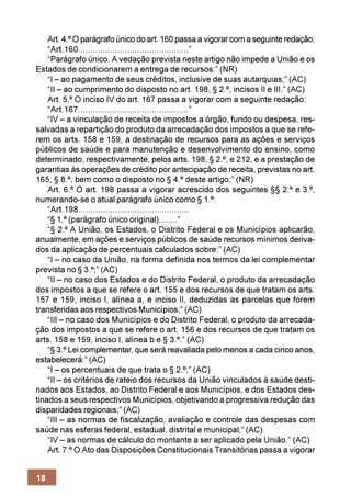 Art. 4.º O parágrafo único do art. 160 passa a vigorar com a seguinte redação:
    “Art.160.............................................”
    “Parágrafo único. A vedação prevista neste artigo não impede a União e os
Estados de condicionarem a entrega de recursos:” (NR)
    “I – ao pagamento de seus créditos, inclusive de suas autarquias;” (AC)
    “II – ao cumprimento do disposto no art. 198, § 2.º, incisos II e III.” (AC)
    Art. 5.º O inciso IV do art. 167 passa a vigorar com a seguinte redação:
    “Art.167.............................................”
    “IV – a vinculação de receita de impostos a órgão, fundo ou despesa, res-
salvadas a repartição do produto da arrecadação dos impostos a que se refe-
rem os arts. 158 e 159, a destinação de recursos para as ações e serviços
públicos de saúde e para manutenção e desenvolvimento do ensino, como
determinado, respectivamente, pelos arts. 198, § 2.º, e 212, e a prestação de
garantias às operações de crédito por antecipação de receita, previstas no art.
165, § 8.º, bem como o disposto no § 4.º deste artigo;” (NR)
    Art. 6.º O art. 198 passa a vigorar acrescido dos seguintes §§ 2.º e 3.º,
numerando-se o atual parágrafo único como § 1.º:
    “Art.198.............................................
    “§ 1.º (parágrafo único original)........”
    “§ 2.º A União, os Estados, o Distrito Federal e os Municípios aplicarão,
anualmente, em ações e serviços públicos de saúde recursos mínimos deriva-
dos da aplicação de percentuais calculados sobre:” (AC)
    “I – no caso da União, na forma definida nos termos da lei complementar
prevista no § 3.º;” (AC)
    “II – no caso dos Estados e do Distrito Federal, o produto da arrecadação
dos impostos a que se refere o art. 155 e dos recursos de que tratam os arts.
157 e 159, inciso I, alínea a, e inciso II, deduzidas as parcelas que forem
transferidas aos respectivos Municípios;” (AC)
    “III – no caso dos Municípios e do Distrito Federal, o produto da arrecada-
ção dos impostos a que se refere o art. 156 e dos recursos de que tratam os
arts. 158 e 159, inciso I, alínea b e § 3.º.” (AC)
    “§ 3.º Lei complementar, que será reavaliada pelo menos a cada cinco anos,
estabelecerá:” (AC)
    “I – os percentuais de que trata o § 2.º;” (AC)
    “II – os critérios de rateio dos recursos da União vinculados à saúde desti-
nados aos Estados, ao Distrito Federal e aos Municípios, e dos Estados des-
tinados a seus respectivos Municípios, objetivando a progressiva redução das
disparidades regionais;” (AC)
    “III – as normas de fiscalização, avaliação e controle das despesas com
saúde nas esferas federal, estadual, distrital e municipal;” (AC)
    “IV – as normas de cálculo do montante a ser aplicado pela União.” (AC)
    Art. 7.º O Ato das Disposições Constitucionais Transitórias passa a vigorar


18
 