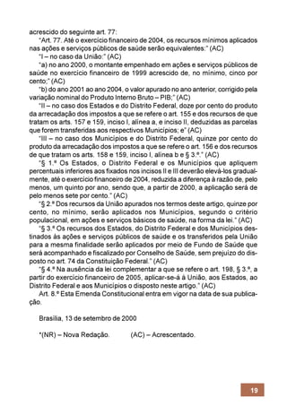acrescido do seguinte art. 77:
    “Art. 77. Até o exercício financeiro de 2004, os recursos mínimos aplicados
nas ações e serviços públicos de saúde serão equivalentes:” (AC)
    “I – no caso da União:” (AC)
    “a) no ano 2000, o montante empenhado em ações e serviços públicos de
saúde no exercício financeiro de 1999 acrescido de, no mínimo, cinco por
cento;” (AC)
    “b) do ano 2001 ao ano 2004, o valor apurado no ano anterior, corrigido pela
variação nominal do Produto Interno Bruto – PIB;” (AC)
    “II – no caso dos Estados e do Distrito Federal, doze por cento do produto
da arrecadação dos impostos a que se refere o art. 155 e dos recursos de que
tratam os arts. 157 e 159, inciso I, alínea a, e inciso II, deduzidas as parcelas
que forem transferidas aos respectivos Municípios; e” (AC)
    “III – no caso dos Municípios e do Distrito Federal, quinze por cento do
produto da arrecadação dos impostos a que se refere o art. 156 e dos recursos
de que tratam os arts. 158 e 159, inciso I, alínea b e § 3.º.” (AC)
    “§ 1.º Os Estados, o Distrito Federal e os Municípios que apliquem
percentuais inferiores aos fixados nos incisos II e III deverão elevá-los gradual-
mente, até o exercício financeiro de 2004, reduzida a diferença à razão de, pelo
menos, um quinto por ano, sendo que, a partir de 2000, a aplicação será de
pelo menos sete por cento.” (AC)
    “§ 2.º Dos recursos da União apurados nos termos deste artigo, quinze por
cento, no mínimo, serão aplicados nos Municípios, segundo o critério
populacional, em ações e serviços básicos de saúde, na forma da lei.” (AC)
    “§ 3.º Os recursos dos Estados, do Distrito Federal e dos Municípios des-
tinados às ações e serviços públicos de saúde e os transferidos pela União
para a mesma finalidade serão aplicados por meio de Fundo de Saúde que
será acompanhado e fiscalizado por Conselho de Saúde, sem prejuízo do dis-
posto no art. 74 da Constituição Federal.” (AC)
    “§ 4.º Na ausência da lei complementar a que se refere o art. 198, § 3.º, a
partir do exercício financeiro de 2005, aplicar-se-á à União, aos Estados, ao
Distrito Federal e aos Municípios o disposto neste artigo.” (AC)
    Art. 8.º Esta Emenda Constitucional entra em vigor na data de sua publica-
ção.

   Brasília, 13 de setembro de 2000

   *(NR) – Nova Redação.            (AC) – Acrescentado.




                                                                               19
 