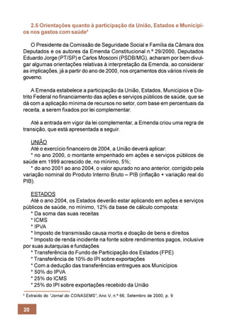 2.5 Orientações quanto à participação da União, Estados e Municípi-
os nos gastos com saúde9

    O Presidente da Comissão de Seguridade Social e Família da Câmara dos
Deputados e os autores da Emenda Constitucional n.º 29/2000, Deputados
Eduardo Jorge (PT/SP) e Carlos Mosconi (PSDB/MG), acharam por bem divul-
gar algumas orientações relativas à interpretação da Emenda, ao considerar
as implicações, já a partir do ano de 2000, nos orçamentos dos vários níveis de
governo.

     A Emenda estabelece a participação da União, Estados, Municípios e Dis-
trito Federal no financiamento das ações e serviços públicos de saúde, que se
dá com a aplicação mínima de recursos no setor, com base em percentuais da
receita, a serem fixados por lei complementar.

   Até a entrada em vigor da lei complementar, a Emenda criou uma regra de
transição, que está apresentada a seguir.

   UNIÃO
   Até o exercício financeiro de 2004, a União deverá aplicar:
   * no ano 2000, o montante empenhado em ações e serviços públicos de
saúde em 1999 acrescido de, no mínimo, 5%;
   * do ano 2001 ao ano 2004, o valor apurado no ano anterior, corrigido pela
variação nominal do Produto Interno Bruto – PIB (inflação + variação real do
PIB).

   ESTADOS
   Até o ano 2004, os Estados deverão estar aplicando em ações e serviços
públicos de saúde, no mínimo, 12% da base de cálculo composta:
   * Da soma das suas receitas
   * ICMS
   * IPVA
   * Imposto de transmissão causa mortis e doação de bens e direitos
   * Imposto de renda incidente na fonte sobre rendimentos pagos, inclusive
por suas autarquias e fundações
   * Transferência do Fundo de Participação dos Estados (FPE)
   * Transferência de 10% do IPI sobre exportações
   * Com a dedução das transferências entregues aos Municípios
   * 50% do IPVA
   * 25% do ICMS
   * 25% do IPI sobre exportações recebido da União
9
    Extraído do “Jornal do CONASEMS”, Ano V, n.º 66, Setembro de 2000, p. 9


20
 