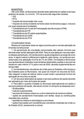 MUNICÍPIOS
   Até o ano 2004, os Municípios deverão estar aplicando em ações e serviços
públicos de saúde, no mínimo, 15% da soma das seguintes receitas:
   * ISS
   * IPTU
   * Imposto de transmissão inter vivos
   * Imposto de renda incidente na fonte sobre rendimentos pagos, inclusive
por suas autarquias e fundações
   * Transferência do Fundo de Participação dos Municípios (FPM)
   * Transferência do ITR
   * Transferência do IPI sobre exportações
   * Transferência do ICMS
   * Transferência do IPVA

    Considerações Gerais
    Mostra-se importante observar alguns pontos para a correta aplicação da
Emenda Constitucional:
    1. Os percentuais de vinculação mencionados são valores mínimos que
deverão estar sendo aplicados até 2004. Para os que apliquem recursos abai-
xo desses percentuais, a Emenda prevê o ajuste progressivo ao longo de cinco
anos. A regra é reduzir a diferença à razão de, pelo menos, um quinto por ano,
observada uma aplicação mínima de 7% em 2000. Os Estados e Municípios
que apresentarem dotações orçamentárias destinadas a ações e serviços de
saúde em valor inferior a 7% para o ano de 2000, deverão suplementá-las em
tempo hábil.
    2. As transferências voluntárias da União para os Estados e Municípios e
dos Estados para os Municípios, nas quais se incluem os recursos do SUS,
não integram a base de cálculo sobre a qual incide o percentual mínimo de
aplicação de recursos na saúde.
    3. Os recursos destinados às ações e serviços públicos de saúde deverão
ser aplicados por meio de fundos de saúde.
    4. Para aferir o quanto o Estado ou Município está aplicando em ações e
serviços públicos de saúde, não devem entrar no cômputo as despesas com:
    * dívida pública
    * inativos e pensionistas
    * serviços de limpeza urbana ou rural e tratamento de resíduos sólidos
    * ações de saneamento financiadas com tarifas, taxas ou contribuições
cobradas dos usuários
    * assistência médica e odontológica a servidores
    * ações financiadas com transferências voluntárias recebidas da União ou
do Estado (SUS, saneamento e outros)



                                                                           21
 