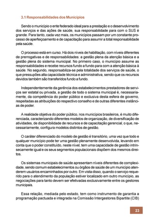3.1 Responsabilidades dos Municípios

   Sendo o município o ente federado ideal para a prestação e o desenvolvimento
dos serviços e das ações de saúde, sua responsabilidade para com o SUS é
grande. Para tanto, cada vez mais, os municípios passam por um constante pro-
cesso de aperfeiçoamento e de capacitação para assumir a total responsabilidade
pela saúde.

   O processo está em curso. Há dois níveis de habilitação, com níveis diferentes
de prerrogativas e de responsabilidades: a gestão plena da atenção básica e a
gestão plena do sistema municipal. No primeiro caso, o município assume as
responsabilidades e recebe recursos fundo a fundo para com a atenção básica à
saúde. No segundo, responsabiliza-se pela totalidade dos serviços de saúde, o
que pressupões alta capacidade técnica e administrativa, sendo que os recursos
devidos também são transferidos fundo a fundo.

   Independentemente da gerência dos estabelecimentos prestadores de servi-
ços ser estatal ou privada, a gestão de todo o sistema municipal é, necessaria-
mente, da competência do poder público e exclusiva desta esfera de governo,
respeitadas as atribuições do respectivo conselho e de outras diferentes instânci-
as de poder.

    A realidade objetiva do poder público, nos municípios brasileiros, é muito dife-
renciada, caracterizando diferentes modelos de organização, de diversificação de
atividades, de disponibilidade de recursos e de capacitação gerencial, o que, ne-
cessariamente, configura modelos distintos de gestão.

    O caráter diferenciado do modelo de gestão é transitório, uma vez que todo e
qualquer município pode ter uma gestão plenamente desenvolvida, levando em
conta que o poder constituído, neste nível, tem uma capacidade de gestão intrin-
secamente igual e os seus segmentos populacionais dispõem dos mesmos direi-
tos.

    Os sistemas municipais de saúde apresentam níveis diferentes de complexi-
dade, sendo comum estabelecimentos ou órgãos de saúde de um município aten-
derem usuários encaminhados por outro. Em vista disso, quando o serviço reque-
rido para o atendimento da população estiver localizado em outro município, as
negociações para tanto devem ser efetivadas exclusivamente entre os gestores
municipais.

   Essa relação, mediada pelo estado, tem como instrumento de garantia a
programação pactuada e integrada na Comissão Intergestores Bipartite (CIB)


                                                                                 23
 