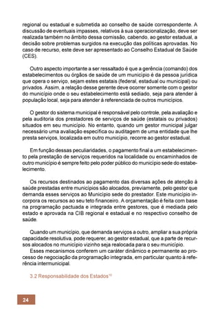 regional ou estadual e submetida ao conselho de saúde correspondente. A
discussão de eventuais impasses, relativos à sua operacionalização, deve ser
realizada também no âmbito dessa comissão, cabendo, ao gestor estadual, a
decisão sobre problemas surgidos na execução das políticas aprovadas. No
caso de recurso, este deve ser apresentado ao Conselho Estadual de Saúde
(CES).

    Outro aspecto importante a ser ressaltado é que a gerência (comando) dos
estabelecimentos ou órgãos de saúde de um município é da pessoa jurídica
que opera o serviço, sejam estes estatais (federal, estadual ou municipal) ou
privados. Assim, a relação desse gerente deve ocorrer somente com o gestor
do município onde o seu estabelecimento está sediado, seja para atender à
população local, seja para atender à referenciada de outros municípios.

    O gestor do sistema municipal é responsável pelo controle, pela avaliação e
pela auditoria dos prestadores de serviços de saúde (estatais ou privados)
situados em seu município. No entanto, quando um gestor municipal julgar
necessário uma avaliação específica ou auditagem de uma entidade que lhe
presta serviços, localizada em outro município, recorre ao gestor estadual.

    Em função dessas peculiaridades, o pagamento final a um estabelecimen-
to pela prestação de serviços requeridos na localidade ou encaminhados de
outro município é sempre feito pelo poder público do município sede do estabe-
lecimento.

   Os recursos destinados ao pagamento das diversas ações de atenção à
saúde prestadas entre municípios são alocados, previamente, pelo gestor que
demanda esses serviços ao Município sede do prestador. Este município in-
corpora os recursos ao seu teto financeiro. A orçamentação é feita com base
na programação pactuada e integrada entre gestores, que é mediada pelo
estado e aprovada na CIB regional e estadual e no respectivo conselho de
saúde.

   Quando um município, que demanda serviços a outro, ampliar a sua própria
capacidade resolutiva, pode requerer, ao gestor estadual, que a parte de recur-
sos alocados no município vizinho seja realocada para o seu município.
   Esses mecanismos conferem um caráter dinâmico e permanente ao pro-
cesso de negociação da programação integrada, em particular quanto à refe-
rência intermunicipal.

     3.2 Responsabilidade dos Estados10



24
 