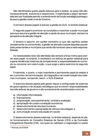 São identificados quatro papéis básicos para o estado, os quais não são,
necessariamente, exclusivos e seqüenciais. A explicitação a seguir apresen-
tada tem por finalidade permitir o entendimento da função estratégica persegui-
da para a gestão neste nível de Governo.

      O primeiro desses papéis é exercer a gestão do SUS, no âmbito estadual.

   O segundo papel é promover as condições e incentivar o poder municipal
para que assuma a gestão da atenção a saúde de seus munícipes, sempre na
perspectiva da atenção integral.

     O terceiro é assumir, em caráter transitório (o que não significa caráter
complementar ou concorrente), a gestão da atenção à saúde daquelas popula-
ções pertencentes a municípios que ainda não tomaram para si esta responsa-
bilidade.

   As necessidades reais não atendidas são sempre a força motriz para exer-
cer esse papel, no entanto, é necessário um esforço do gestor estadual para
superar tendências históricas de complementar a responsabilidade do municí-
pio ou concorrer com esta função, o que exige o pleno exercício do segundo
papel.

   Finalmente, o quarto, o mais importante e permanente papel do estado é
ser o promotor da harmonização, da integração e da modernização dos siste-
mas municipais, compondo, assim, o SUS-Estadual.

   O exercício desses papeis pelo gestor requer a configuração de sistemas
de apoio logístico e de atuação estratégica que envolvem responsabilidades
nas três esferas de governo e são sumariamente caracterizados como de:

      a)   informação informatizada;
      b)   financiamento;
      c)   programação, acompanhamento, controle e avaliação;
      d)   apropriação de custos e avaliação econômica;
      e)   desenvolvimento de recursos humanos;
      f)   desenvolvimento e apropriação de ciência e tecnologias; e
      g)   comunicação social e educação em saúde.

    O desenvolvimento desses sistemas, no âmbito estadual, depende do ple-
no funcionamento do Conselho Estadual de Saúde (CES) e da Comissão
Intergestores Bipartite (CIB), nos quais se viabilizam a negociação e o pacto
10
     Retirado da NOB/96


                                                                            25
 