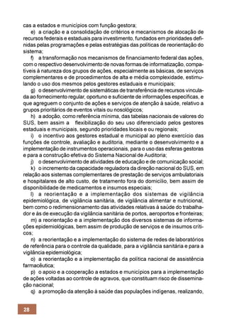cas a estados e municípios com função gestora;
    e) a criação e a consolidação de critérios e mecanismos de alocação de
recursos federais e estaduais para investimento, fundados em prioridades defi-
nidas pelas programações e pelas estratégias das políticas de reorientação do
sistema;
    f) a transformação nos mecanismos de financiamento federal das ações,
com o respectivo desenvolvimento de novas formas de informatização, compa-
tíveis à natureza dos grupos de ações, especialmente as básicas, de serviços
complementares e de procedimentos de alta e média complexidade, estimu-
lando o uso dos mesmos pelos gestores estaduais e municipais;
    g) o desenvolvimento de sistemáticas de transferência de recursos vincula-
da ao fornecimento regular, oportuno e suficiente de informações específicas, e
que agreguem o conjunto de ações e serviços de atenção à saúde, relativo a
grupos prioritários de eventos vitais ou nosológicos;
    h) a adoção, como referência mínima, das tabelas nacionais de valores do
SUS, bem assim a flexibilização do seu uso diferenciado pelos gestores
estaduais e municipais, segundo prioridades locais e ou regionais;
    i) o incentivo aos gestores estadual e municipal ao pleno exercício das
funções de controle, avaliação e auditoria, mediante o desenvolvimento e a
implementação de instrumentos operacionais, para o uso das esferas gestoras
e para a construção efetiva do Sistema Nacional de Auditoria;
    j) o desenvolvimento de atividades de educação e de comunicação social;
    k) o incremento da capacidade reguladora da direção nacional do SUS, em
relação aos sistemas complementares de prestação de serviços ambulatoriais
e hospitalares de alto custo, de tratamento fora do domicílio, bem assim de
disponibilidade de medicamentos e insumos especiais;
    l) a reorientação e a implementação dos sistemas de vigilância
epidemiológica, de vigilância sanitária, de vigilância alimentar e nutricional,
bem como o redimensionamento das atividades relativas à saúde do trabalha-
dor e às de execução da vigilância sanitária de portos, aeroportos e fronteiras;
    m) a reorientação e a implementação dos diversos sistemas de informa-
ções epidemiológicas, bem assim de produção de serviços e de insumos críti-
cos;
    n) a reorientação e a implementação do sistema de redes de laboratórios
de referência para o controle da qualidade, para a vigilância sanitária e para a
vigilância epidemiológica;
    o) a reorientação e a implementação da política nacional de assistência
farmacêutica;
    p) o apoio e a cooperação a estados e municípios para a implementação
de ações voltadas ao controle de agravos, que constituam risco de dissemina-
ção nacional;
    q) a promoção da atenção à saúde das populações indígenas, realizando,


28
 