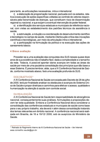 para tanto, as articulações necessárias, intra e intersetorial;
    r) a elaboração de programação nacional, pactuada com os estados, rela-
tiva à execução de ações específicas voltadas ao controle de vetores respon-
sáveis pela transmissão de doenças, que constituem risco de disseminação
regional ou nacional, e que exijam a eventual intervenção do poder federal;
    s) a identificação dos serviços estaduais e municipais de referência nacio-
nal, com vistas ao estabelecimento dos padrões técnicos da assistência à
saúde;
    t) a estimulação, a indução e a coordenação do desenvolvimento científico
e tecnológico no campo da saúde, mediante interlocução crítica das inovações
científicas e tecnológicas, por meio da articulação intra e intersetorial;
    u) a participação na formulação da política e na execução das ações de
saneamento básico.

4 Breve avaliação

   Proceder-se a uma avaliação das conquistas dos SUS nesses quase doze
anos de sua existência não é trabalho fácil, dada a complexidade e o tamanho
da rede. Todavia, é possível apontar claros avanços em todas as áreas da
saúde por meio de uma paulatina consolidação dos princípios que dão base a
esse Sistema. É preciso lembrar, aliás, que a XI Conferência Nacional de Saú-
de, conforme mostrado abaixo, fará uma avaliação profunda do SUS.

   DOS OBJETIVOS11
   A XI Conferência Nacional de Saúde convocada pelo Decreto de 28 de julho
de 2000, terá por finalidade analisar os obstáculos e avanços do Sistema Úni-
co de Saúde e propor diretrizes e caminhos para efetivar o acesso, qualidade e
humanização na atenção à saúde com controle social.

   DA REALIZAÇÃO
   A XI Conferência Nacional de Saúde tem responsabilidade de abrangência
nacional, consequentemente suas análises, formulações e proposições de-
vem ter esta qualidade. Embora a Conferência Nacional deva considerar a
consolidação das conferências estaduais e municipais de saúde como base
para o seu próprio trabalho, ela deverá ir além dessa consolidação tratando
dos temas relevantes em âmbito nacional. A conferência nacional será reali-
zada em Brasília, de 16 a 19/12/ 2000, sob os auspícios do Ministério da
Saúde.



 Retirado do Regimento Interno da XI Conferência Nacional de Saúde – Ver Internet:
11

www.conselho.saude@gov.br


                                                                                     29
 
