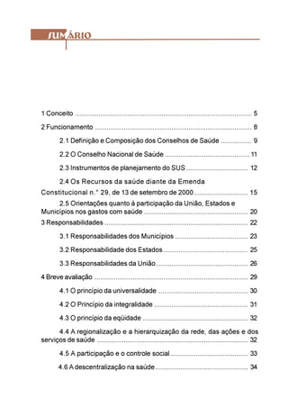1 Conceito ............................................................................................ 5
2 Funcionamento .................................................................................. 8
        2.1 Definição e Composição dos Conselhos de Saúde ................ 9
        2.2 O Conselho Nacional de Saúde ............................................ 11
        2.3 Instrumentos de planejamento do SUS ................................ 12
        2.4 Os Recursos da saúde diante da Emenda
Constitucional n.° 29, de 13 de setembro de 2000 ............................ 15
     2.5 Orientações quanto à participação da União, Estados e
Municípios nos gastos com saúde ...................................................... 20
3 Responsabilidades ........................................................................... 22
        3.1 Responsabilidades dos Municípios ...................................... 23
        3.2 Responsabilidade dos Estados ............................................ 25
        3.3 Responsabilidades da União ................................................ 26
4 Breve avaliação ................................................................................ 29
        4.1 O princípio da universalidade ............................................... 30
        4.2 O Princípio da integralidade ................................................. 31
        4.3 O princípio da eqüidade ....................................................... 32
      4.4 A regionalização e a hierarquização da rede, das ações e dos
serviços de saúde ............................................................................... 32
        4.5 A participação e o controle social ........................................ 33
        4.6 A descentralização na saúde ................................................ 34
 