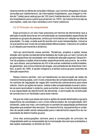 rável aumento na oferta de consultas médicas, cujo número ultrapassa 2 (duas)
consultas por habitante/ano; de internações hospitalares, que chegam a mé-
dia de 7 (sete) para cada grupo de 100 (cem) habitantes/ano; dos atendimen-
tos hospitalares para o parto que já beiram os 100%; da mesma forma são as
vacinações, cada vez mais variadas e com maior cobertura.

   4.2 O Princípio da integralidade

   Esse princípio é um dos mais preciosos em termos de demonstrar que a
atenção à saúde deve levar em consideração as necessidades específicas de
pessoas ou grupos de pessoas, ainda que minoritários em relação ao total da
população. Ou seja, a cada qual de acordo com suas necessidades, inclusive
no que pertine aos níveis de complexidade diferenciados. Colocá-lo em prática
é um desafio permanente e dinâmico.

    Vem-se caminhando nesse sentido. Tentativas, projetos e ações nessa
direção vêm sendo constantemente testados de modo que um sem número de
grupos específicos da sociedade vem recebendo atenção especial. Dessa for-
ma há projetos e ações direcionadas especificamente aos jovens, às mulhe-
res, aos idosos, aos portadores do HIV e de outras moléstias e enfermidades,
às gestantes, aos consumidores de drogas, aos portadores de distúrbios men-
tais; a partir de 1999, à saúde indígena e a tantos outros grupos carentes de
atenção específica.

    Nesse mesmo sentido, vem se trabalhando na estruturação de redes de
maneira hierarquizada, com níveis crescentes de complexidade dos serviços.
As centrais de regulação de vagas têm contribuído sobremaneira para esse
intento. Assim as ações de baixa, média e alta complexidades buscam articu-
lar-se para racionalizar o sistema, para aumentar o seu nível de resolutividade
e sua capacidade de atendimento da demanda. A permissão de constituição
de consórcios é um facilitador para esse intento.

   Há que se notar que esses serviços e ações de saúde destinados a grupos
específicos da sociedade e com níveis diferenciados de complexidade vêm
contando, cada vez mais, com esforços no sentido da capacitação profissional
daqueles que prestam tais serviços. Da mesma forma, equipamentos e unida-
des de saúde estão sendo adequadas para o atendimento específico às ne-
cessidade de determinados grupos.

    Uma das preocupações centrais para a consecução do princípio da
integralidade está na necessidade da humanização dos serviços prestados e
das ações realizadas no âmbito do SUS.


                                                                            31
 