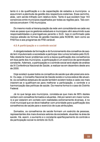 tanto é o da qualificação e o da capacitação de estados e municípios a
assumirem a plenitude da gestão dos respectivos sistemas. Esse caminho,
aliás, vem sendo trilhado com relativo êxito. Tanto é que existem hoje 143
consórcios entre municípios espalhados por todas as regiões país. Tais con-
sórcios envolvem 1740 municípios.

   Do mesmo modo a hierarquização da rede vem consolidando-se cada vez
mais ao passo que os gestores estaduais e municipais vêm assumindo suas
responsabilidades e prerrogativas perante o SUS. Isso é confirmado pela
maciça adesão às formas de gestão trazidas pela NOB/96, bem como ao
PAB fixo e aos programas do PAB variável.

   4.5 A participação e o controle social

   A obrigatoriedade da formação e do funcionamento dos conselhos de saú-
de tem impulsionado a sociedade a participar dos rumos tomados pelo SUS.
Não obstante haver problemas como a baixa qualificação dos conselheiros
em boa parte dos municípios, a participação é um exercício de aprendizado
constante. Ademais, a participação e o controle social será objeto de análise
da XI Conferência Nacional de Saúde, a realizar-se em dezembro deste ano
de 2000.

     Hoje existem quase todos os conselhos de saúde que são possíveis exis-
tir. Ou seja, o Conselho Nacional de Saúde existe e nunca esteve tão atuan-
te; os conselhos estaduais de saúde também existem todos e cada vez mais
inserem-se e qualificam-se para melhorar a participação, o controle e a
harmonização das políticas de saúde. Da mesma forma é o caso do Distrito
Federal.

   Já no que tange aos municípios, constata-se que mais de 98% destes
contam com conselhos formados e atuantes. Até por serem em maior núme-
ro e por estarem em contato com realidades extremamente diversas, é no
nível municipal que se deve trabalhar com prioridade para qualificação dos
conselheiros de saúde para o exercício de suas atribuições.

   Somados, os conselheiros de saúde formam um exército de pessoas,
representantes dos mais diversos setores da sociedade, atuantes na área da
saúde. Há, assim, o aumento e o constante aperfeiçoamento do controle e
da participação social no âmbito do SUS.




                                                                          33
 