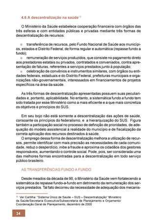 4.6 A descentralização na saúde12

   O Ministério da Saúde estabelece cooperação financeira com órgãos das
três esferas e com entidades públicas e privadas mediante três formas de
descentralização de recursos:

       transferência de recursos, pelo Fundo Nacional de Saúde aos municípi-
os, estados e Distrito Federal, de forma regular e automática (repasse fundo a
fundo);
       remuneração de serviços produzidos, que consiste no pagamento direto
aos prestadores estatais ou privados, contratados e conveniados, contra apre-
sentação de faturas, referentes a serviços prestados junto à população;
       celebração de convênios e instrumentos similares, com órgãos ou enti-
dades federais, estaduais e do Distrito Federal, prefeituras municipais e orga-
nizações não-governamentais, interessados em financiamentos de projetos
específicos na área da saúde.

   As três formas de descentralização apresentadas possuem suas peculiari-
dades e, portanto, aplicabilidade. No entanto, a sistemática fundo a fundo tem
sido tratada por esse Ministério como a mais eficiente e a que mais concretiza
os objetivos e princípios do SUS.

   Em seu bojo não está somente a descentralização das ações de saúde,
consoante os princípios do federalismo, e a hierarquização do SUS. Figura
também a participação social no processo de definição de prioridades, de ade-
quação do modelo assistencial à realidade do município e de fiscalização da
correta aplicação dos recursos destinados à saúde.
   O emprego dessa forma de descentralização melhora a utilização de recur-
sos, permite identificar com mais precisão as necessidades de cada comuni-
dade, reduz o desperdício, inibe a fraude e aproxima os cidadãos dos gestores
responsáveis, aumentando o controle social. Pode, pois, ser considerada uma
das melhores formas encontradas para a descentralização em todo serviço
público brasileiro.

     AS TRANSFERÊNCIAS FUNDO A FUNDO

    Desde meados da década de 90, o Ministério da Saúde vem fortalecendo a
sistemática de repasse fundo-a-fundo em detrimento da remuneração dos ser-
viços prestados. Tal fato decorreu da necessidade de adequação dos mecanis-

12
  Ver Cartilha: “Sistema Único de Saúde – SUS – Descentralização” Ministério
da Saúde/Secretaria Ecxecutiva/Subsecretaria de Planejamento e Orçamento/
Coordenação Geral de Planejamento, dezembro de 2000


34
 