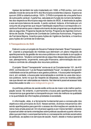 Apesar de também ter sido implantado em 1998, o PAB contou com uma
adesão inicial de cerca de 93% dos Municípios existentes à época. Espera-se
que em 2000 a cobertura atinja 100%. O PAB é composto de uma parte fixa e
de outra parte variável. A parte fixa, calculada em função do número de habitan-
tes dos respectivos Municípios segundo dados do IBGE, é destinada às ações
e aos serviços básicos de saúde. A parte variável, todavia, é formada por um
conjunto de programas que requer habilitação específica e corresponde a in-
centivos financeiros para o desenvolvimento de tais programas que atualmente
são os seguintes: Programa Saúde da Família; Programa de Agentes Comuni-
tários de Saúde, Programa de Combate às Carências Nutricionais, Programa
da Farmácia Básica, Incentivo para Ações de Vigilância Sanitária, e Incentivo
para Ações de Controle de Endemias.

5 Transparência do SUS

    Está em curso um projeto do Governo Federal chamado “Brasil Transparen-
te”, visando a preparação de medidas que delineiam um plano integrado de
aperfeiçoamento da gestão de recursos públicos e de combate à corrupção e
ao desperdício. Tal plano compreende as seguintes etapas das políticas públi-
cas: planejamento, orçamento, execução financeira, administração dos con-
tratos e controle da utilização dos recursos públicos.

    O projeto “Brasil Transparente” soma-se à Lei Complementar 101, de 4/5/
2000, conhecida com “Lei de Responsabilidade Fiscal”, no objetivo de garantir
visibilidade social às políticas e aos gastos públicos. A busca pela transparên-
cia é, em verdade, a busca pela racionalização e controle no usos dos recur-
sos públicos, tanto no que diz respeito às despesas, como às receitas públi-
cas que devem ser valorizadas ao máximo. Na Internet é possível acessar toda
essa discussão no site www.redegoverno.gov.br.

   As políticas públicas de saúde estão entre as de maior e de melhor partici-
pação social. No entanto, é permanente a busca pelo aperfeiçoamento dos
mecanismos que garantam a transparência por meio da melhora na qualidade
e na quantidade de informações prestadas à sociedade.

   A informação, aliás, é a ferramenta fundamental para a consecução dos
objetivos e dos princípios do SUS. Nesse sentido, diversos mecanismos vêm
sendo aperfeiçoados para permitir o acesso às informações em saúde da ma-
neira mais ampla possível. Em diversos lugares e por meios também variados
é possível obter-se tanto orientações sobre práticas saudáveis quanto informa-
ções que permitam o acompanhamento e o conseqüente controle social sobre
as políticas, as ações e os serviços de saúde. Assim, desde o modus operandi


36
 
