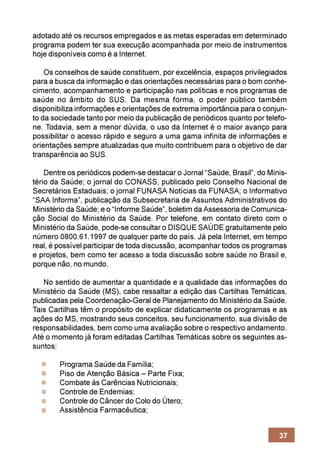 adotado até os recursos empregados e as metas esperadas em determinado
programa podem ter sua execução acompanhada por meio de instrumentos
hoje disponíveis como é a Internet.

    Os conselhos de saúde constituem, por excelência, espaços privilegiados
para a busca da informação e das orientações necessárias para o bom conhe-
cimento, acompanhamento e participação nas políticas e nos programas de
saúde no âmbito do SUS. Da mesma forma, o poder público também
disponibiliza informações e orientações de extrema importância para o conjun-
to da sociedade tanto por meio da publicação de periódicos quanto por telefo-
ne. Todavia, sem a menor dúvida, o uso da Internet é o maior avanço para
possibilitar o acesso rápido e seguro a uma gama infinita de informações e
orientações sempre atualizadas que muito contribuem para o objetivo de dar
transparência ao SUS.

    Dentre os periódicos podem-se destacar o Jornal “Saúde, Brasil”, do Minis-
tério da Saúde; o jornal do CONASS, publicado pelo Conselho Nacional de
Secretários Estaduais; o jornal FUNASA Notícias da FUNASA; o Informativo
“SAA Informa”, publicação da Subsecretaria de Assuntos Administrativos do
Ministério da Saúde; e o “Informe Saúde”, boletim da Assessoria de Comunica-
ção Social do Ministério da Saúde. Por telefone, em contato direto com o
Ministério da Saúde, pode-se consultar o DISQUE SAÚDE gratuitamente pelo
número 0800.61.1997 de qualquer parte do país. Já pela Internet, em tempo
real, é possível participar de toda discussão, acompanhar todos os programas
e projetos, bem como ter acesso a toda discussão sobre saúde no Brasil e,
porque não, no mundo.

   No sentido de aumentar a quantidade e a qualidade das informações do
Ministério da Saúde (MS), cabe ressaltar a edição das Cartilhas Temáticas,
publicadas pela Coordenação-Geral de Planejamento do Ministério da Saúde.
Tais Cartilhas têm o propósito de explicar didaticamente os programas e as
ações do MS, mostrando seus conceitos, seu funcionamento, sua divisão de
responsabilidades, bem como uma avaliação sobre o respectivo andamento.
Até o momento já foram editadas Cartilhas Temáticas sobre os seguintes as-
suntos:

        Programa Saúde da Família;
        Piso de Atenção Básica – Parte Fixa;
        Combate às Carências Nutricionais;
        Controle de Endemias;
        Controle do Câncer do Colo do Útero;
        Assistência Farmacêutica;


                                                                           37
 