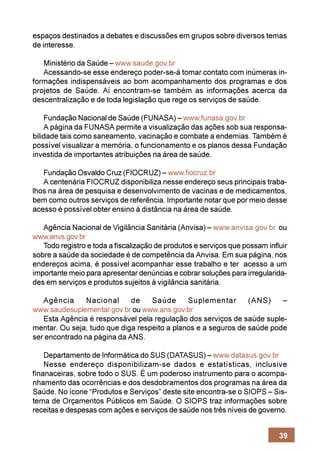 espaços destinados a debates e discussões em grupos sobre diversos temas
de interesse.

   Ministério da Saúde – www.saude.gov.br
   Acessando-se esse endereço poder-se-á tomar contato com inúmeras in-
formações indispensáveis ao bom acompanhamento dos programas e dos
projetos de Saúde. Aí encontram-se também as informações acerca da
descentralização e de toda legislação que rege os serviços de saúde.

    Fundação Nacional de Saúde (FUNASA) – www.funasa.gov.br
    A página da FUNASA permite a visualização das ações sob sua responsa-
bilidade tais como saneamento, vacinação e combate a endemias. Também é
possível visualizar a memória, o funcionamento e os planos dessa Fundação
investida de importantes atribuições na área de saúde.

   Fundação Osvaldo Cruz (FIOCRUZ) – www.fiocruz.br
   A centenária FIOCRUZ disponibiliza nesse endereço seus principais traba-
lhos na área de pesquisa e desenvolvimento de vacinas e de medicamentos,
bem como outros serviços de referência. Importante notar que por meio desse
acesso é possível obter ensino à distância na área de saúde.

   Agência Nacional de Vigilância Sanitária (Anvisa) – www.anvisa.gov.br ou
www.anvs.gov.br
   Todo registro e toda a fiscalização de produtos e serviços que possam influir
sobre a saúde da sociedade é de competência da Anvisa. Em sua página, nos
endereços acima, é possível acompanhar esse trabalho e ter acesso a um
importante meio para apresentar denúncias e cobrar soluções para irregularida-
des em serviços e produtos sujeitos à vigilância sanitária.

   Agência      Nacional     de    Saúde      Suplementar       (ANS)    –
www.saudesuplementar.gov.br ou www.ans.gov.br
   Esta Agência é responsável pela regulação dos serviços de saúde suple-
mentar. Ou seja, tudo que diga respeito a planos e a seguros de saúde pode
ser encontrado na página da ANS.

    Departamento de Informática do SUS (DATASUS) – www.datasus.gov.br
    Nesse endereço disponibilizam-se dados e estatísticas, inclusive
finanaceiras, sobre todo o SUS. É um poderoso instrumento para o acompa-
nhamento das ocorrências e dos desdobramentos dos programas na área da
Saúde. No ícone “Produtos e Serviços” deste site encontra-se o SIOPS – Sis-
tema de Orçamentos Públicos em Saúde. O SIOPS traz informações sobre
receitas e despesas com ações e serviços de saúde nos três níveis de governo.


                                                                             39
 