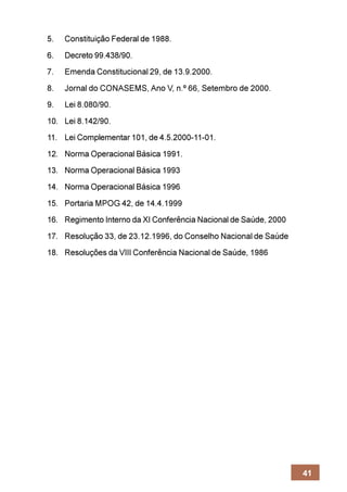 5.   Constituição Federal de 1988.
6.   Decreto 99.438/90.
7.   Emenda Constitucional 29, de 13.9.2000.
8.   Jornal do CONASEMS, Ano V, n.º 66, Setembro de 2000.
9.   Lei 8.080/90.
10. Lei 8.142/90.
11. Lei Complementar 101, de 4.5.2000-11-01.
12. Norma Operacional Básica 1991.
13. Norma Operacional Básica 1993
14. Norma Operacional Básica 1996
15. Portaria MPOG 42, de 14.4.1999
16. Regimento Interno da XI Conferência Nacional de Saúde, 2000
17. Resolução 33, de 23.12.1996, do Conselho Nacional de Saúde
18. Resoluções da VIII Conferência Nacional de Saúde, 1986




                                                                  41
 