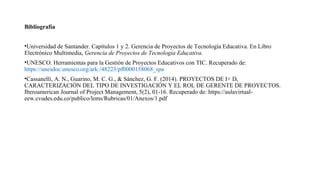 Bibliografía
•Universidad de Santander. Capítulos 1 y 2. Gerencia de Proyectos de Tecnología Educativa. En Libro
Electrónico Multimedia, Gerencia de Proyectos de Tecnología Educativa.
•UNESCO. Herramientas para la Gestión de Proyectos Educativos con TIC. Recuperado de:
https://unesdoc.unesco.org/ark:/48223/pf0000158068_spa
•Cassanelli, A. N., Guarino, M. C. G., & Sánchez, G. F. (2014). PROYECTOS DE I+ D,
CARACTERIZACIÓN DEL TIPO DE INVESTIGACIÓN Y EL ROL DE GERENTE DE PROYECTOS.
Iberoamerican Journal of Project Management, 5(2), 01-16. Recuperado de: https://aulavirtual-
eew.cvudes.edu.co/publico/lems/Rubricas/01/Anexos/1.pdf
 