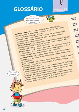 Está bem,
amiguinhos. Eis um
brevíssimo glossário
do SUS!
Esse Aurélio
sabe tudo!
GLOSSÁRIO
Assistência Farmacêutica – É o processo de planejamento, aquisição,
distribuição, controle da qualidade e utilização de medicamentos voltados
incluindo atenção básica e especializada, ações e serviços de promoção,
prevenção, tratamento e reabilitação.
Ciência e Tecnologia – Ações de pesquisa, desenvolvimento, difusão e aplicação
de conhecimentos nas áreas de saúde, educação, gestão, informação, além de
outras ligadas à inovação e difusão tecnológica.
Educação em Saúde – É o processo para aumentar a capacidade das pessoas
Atenção à Saúde – É tudo que envolve o cuidado com a saúde do cidadão,
para a proteção e recuperação da saúde.
no cuidado da saúde e no debate com os profissionais e os gestores, a fim de
alcançar a atenção à saúde de acordo com suas necessidades.
Gestão do Trabalho – É a organização das relações de trabalho baseada na
participação do trabalhador de saúde como sujeito e agente transformador
do seu ambiente.
Gestão Participativa – É a atuação efetiva de cidadãos, conselheiros, gestores,
profissionais e entidades civis nas formulações de políticas, na avaliação e na
fiscalização de ações de saúde.
Promoção da Saúde – Conjunto de ações sanitárias integradas, inclusive com
outros setores do governo e da sociedade, que busca o desenvolvimento de
padrões saudáveis de: qualidade de vida, condições de trabalho, moradia,
alimentação, educação, atividade física, lazer, entre outros.
Regulação – É o poder exercido pelo Estado para fiscalizar e estabelecer
PORTUGUÊS
padrões, normas e resoluções para serviços, produtos, estabelecimentos e
atividades públicas ou privadas em prol do interesse coletivo.
10
 