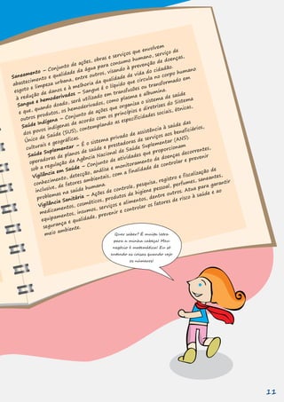 Quer saber? É muita letra
para a minha cabeça! Meu
negócio é matemática! Eu só
entendo as coisas quando vejo
os números!
Saneamento – Conjunto de ações, obras e serviços que envolvem
abastecimento e qualidade da água para consumo humano, serviço de
esgoto e limpeza urbana, entre outros, visando à prevenção de doenças,
à redução de danos e à melhoria da qualidade de vida do cidadão.
Sangue e hemoderivados – Sangue é o líquido que circula no corpo humano
e que, quando doado, será utilizado em transfusões ou transformado em
outros produtos, os hemoderivados, como plasma e albumina.
Saúde Indígena – Conjunto de ações que organiza o sistema de saúde
dos povos indígenas de acordo com os princípios e diretrizes do Sistema
Único de Saúde (SUS), contemplando as especificidades sociais, étnicas,
culturais e geográficas.
Saúde Suplementar – É o sistema privado de assistência à saúde das
operadoras de planos de saúde e prestadoras de serviços aos beneficiários,
sob a regulação da Agência Nacional de Saúde Suplementar (ANS).
Vigilância em Saúde – Conjunto de atividades que proporcionam
conhecimento, detecção, análise e monitoramento de doenças decorrentes,
problemas na saúde humana.
segurança e qualidade, prevenir e controlar os fatores de risco à saúde e ao
inclusive, de fatores ambientais, com a finalidade de controlar e prevenir
Vigilância Sanitária – Ações de controle, pesquisa, registro e fiscalização de
medicamentos, cosméticos, produtos de higiene pessoal, perfumes, saneantes,
equipamentos, insumos, serviços e alimentos, dentre outros. Atua para garantir
meio ambiente.
11
 