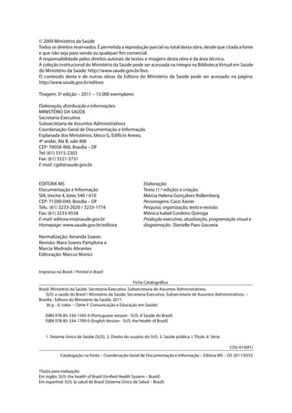 © 2009 Ministério da Saúde
Todos os direitos reservados. É permitida a reprodução parcial ou total desta obra, desde que citada a fonte
e que não seja para venda ou qualquer fim comercial.
A responsabilidade pelos direitos autorais de textos e imagens desta obra é da área técnica.
A coleção institucional do Ministério da Saúde pode ser acessada na íntegra na BibliotecaVirtual em Saúde
do Ministério da Saúde: http://www.saude.gov.br/bvs.
O conteúdo desta e de outras obras da Editora do Ministério da Saúde pode ser acessado na página:
http://www.saude.gov.br/editora
Tiragem: 3ª edição – 2011 – 15.000 exemplares
Elaboração, distribuição e informações:
MINISTÉRIO DA SAÚDE
Secretaria-Executiva
Subsecretaria de Assuntos Administrativos
Coordenação-Geral de Documentação e Informação
Esplanada dos Ministérios, bloco G, Edifício Anexo,
4º andar, Ala B, sala 406
CEP: 70058-900, Brasília – DF
Tel: (61) 3315-2203
Fax: (61) 3321-3731
E-mail: cgdi@saude.gov.br
Impresso no Brasil / Printed in Brazil
Ficha Catalográfica
Brasil. Ministério da Saúde. Secretaria-Executiva. Subsecretaria de Assuntos Administrativos.
SUS: a saúde do Brasil / Ministério da Saúde, Secretaria-Executiva, Subsecretaria de Assuntos Administrativos. –
Brasília : Editora do Ministério da Saúde, 2011.
36 p. : il. color. – (Série F. Comunicação e Educação em Saúde)
ISBN 978-85-334-1595-9 (Portuguese version - SUS: A Saúde do Brasil)
ISBN 978-85-334-1709-0 (English Version - SUS: the Health of Brazil)
1. Sistema Único de Saúde (SUS). 2. Direito do usuário do SUS. 3. Saúde pública. I. Título. II. Série.
CDU 614(81)
Catalogação na fonte – Coordenação-Geral de Documentação e Informação – Editora MS – OS 2011/0355
Títulos para indexação:
Em inglês: SUS: the health of Brazil (Unified Health System – Brazil)
Em espanhol: SUS: la salud de Brasil (Sistema Único de Salud – Brasil) 			
EDITORA MS
Documentação e Informação
SIA, trecho 4, lotes 540 / 610
CEP: 71200-040, Brasília – DF
Tels.: (61) 3233-2020 / 3233-1774
Fax: (61) 3233-9558
E-mail: editora.ms@saude.gov.br
Homepage: www.saude.gov.br/editora
Normalização: Amanda Soares
Revisão: Mara Soares Pamplona e
Marcia Medrado Abrantes
Editoração: Marcus Monici
Elaboração:
Texto (1.ª edição) e criação:
Márcia Helena Gonçalves Rollemberg
Personagens: Caco Xavier
Pesquisa, organização, texto e revisão:
Mônica Isabel Cordeiro Quiroga
Produção executiva, atualização, programação visual e
diagramação: Danielle Paes Gouveia
 