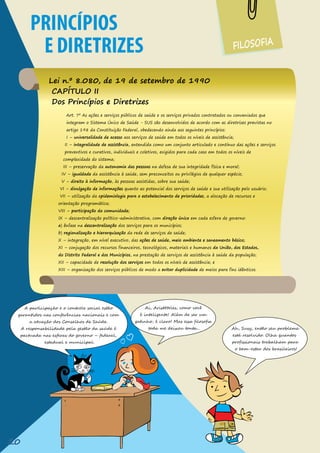 FILOSOFIA
PRINCÍPIOS
E DIRETRIZES
Lei n.º 8.080, de 19 de setembro de 1990
CAPÍTULO II
Dos Princípios e Diretrizes
A participação e o controle social estão
garantidos nas conferências nacionais e com
a atuação dos Conselhos de Saúde.
A responsabilidade pela gestão da saúde é
pactuada nas esferas do governo – federal,
estadual e municipal.
Ai, Aristóteles, como você
é inteligente! Além de ser um
gatinho, é claro! Mas essa filosofia
toda me deixou tonta... Ah, Susy, então seu problema
está resolvido. Olha quantos
profissionais trabalham para
o bem-estar dos brasileiros!
20
 