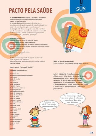 O Pacto em Defesa do SUS convida a sociedade à participação
na defesa dos avanços e conquistas na mobilização para
superar os desafios do setor.
O Pacto de Gestão estabelece metas e diretrizes para o
aperfeiçoamento da gestão, regulação do trabalho, educação em
saúde e fomento à participação e ao controle social.
O Pacto pela Vida firma uma agenda nacional de prioridades
que são pactuadas com os conselhos de saúde. Um novo modelo
de financiamento é adotado com base no cumprimento das
metas estabelecidas e prioridades, quais sejam:
Atenção à Saúde do Idoso;
Controle do câncer de colo de útero e de mama;
Redução da mortalidade infantil e materna;
Fortalecimento da capacidade de resposta às doenças emergentes
e endemias, com ênfase na dengue, hanseníase, tuberculose, malária,
influenza, hepatite, aids;
Promoção da saúde;
Fortalecimento da atenção básica;
Saúde do trabalhador;
Saúde mental;
Fortalecimento da capacidade de resposta do sistema de
saúde às pessoas com deficiência;
Atenção integral às pessoas em situação ou risco de violência;
Saúde do homem.
Participe do Pacto pela Saúde!
Conheça os programas do SUS
Melhor em Casa
Brasileirinhas e Brasileirinhos Saudáveis
Viva Mulher
Saúde da Família
SomaSUS
SIS-Fronteira
Brasil Sorridente
Farmácia Popular
Cartão Nacional de Saúde
De Volta para Casa
Medicamento Fracionado
Saúde do Adolescente
Saúde do Trabalhador
Saúde do Idoso
Saúde do Homem
Combate à Dengue
Controle do Tabagismo
DST/aids
Serviços de Saúde
Vacinação
Academia da Saúde
Olhar Brasil
SAMU 192
Projeto Expande
HumanizaSUS
QualiSUS
Pronto Atendimento
Doação de Órgãos
Saúde na Escola
PNAN
e outros...
Meta de todos os brasileiros
Financiamento adequado e estável para a saúde.
Lei n.º 8.080/90 é regulamentada
O Decreto n.º 508, de 28 de junho de 2011,
regulamenta a Lei n.º 8.080, de 19 de
setembro de 1990, para dispor sobre a
organização do Sistema Único de Saúde (SUS),
o planejamento da saúde, a assistência à saúde
e a articulação interfederativa, e dá outras
providências.
PACTO PELA SAÚDE
PACTO PELA SAÚDE
Mas é para isso que o SUS
tem vários setores de informação
e comunicação! Quer saber
como funcionam?
Tanta coisa boa,
não é? Pena que nem
todo mundo sabe disso.
23
 